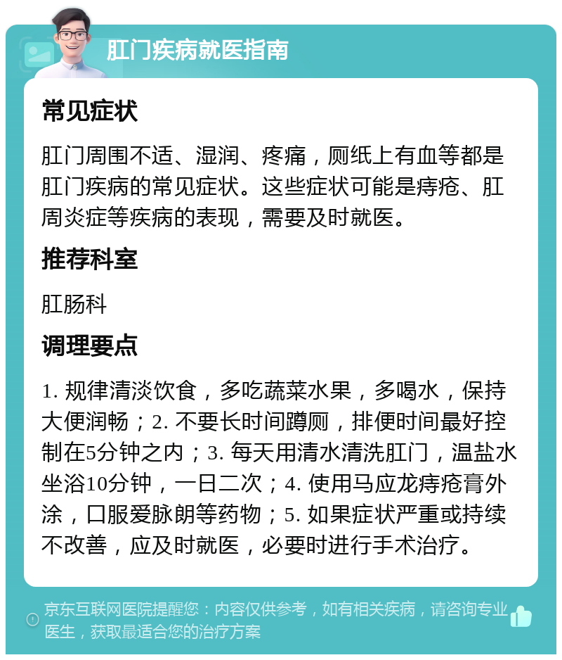 肛门疾病就医指南 常见症状 肛门周围不适、湿润、疼痛，厕纸上有血等都是肛门疾病的常见症状。这些症状可能是痔疮、肛周炎症等疾病的表现，需要及时就医。 推荐科室 肛肠科 调理要点 1. 规律清淡饮食，多吃蔬菜水果，多喝水，保持大便润畅；2. 不要长时间蹲厕，排便时间最好控制在5分钟之内；3. 每天用清水清洗肛门，温盐水坐浴10分钟，一日二次；4. 使用马应龙痔疮膏外涂，口服爱脉朗等药物；5. 如果症状严重或持续不改善，应及时就医，必要时进行手术治疗。