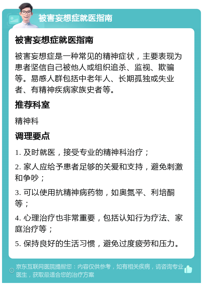 被害妄想症就医指南 被害妄想症就医指南 被害妄想症是一种常见的精神症状，主要表现为患者坚信自己被他人或组织追杀、监视、欺骗等。易感人群包括中老年人、长期孤独或失业者、有精神疾病家族史者等。 推荐科室 精神科 调理要点 1. 及时就医，接受专业的精神科治疗； 2. 家人应给予患者足够的关爱和支持，避免刺激和争吵； 3. 可以使用抗精神病药物，如奥氮平、利培酮等； 4. 心理治疗也非常重要，包括认知行为疗法、家庭治疗等； 5. 保持良好的生活习惯，避免过度疲劳和压力。