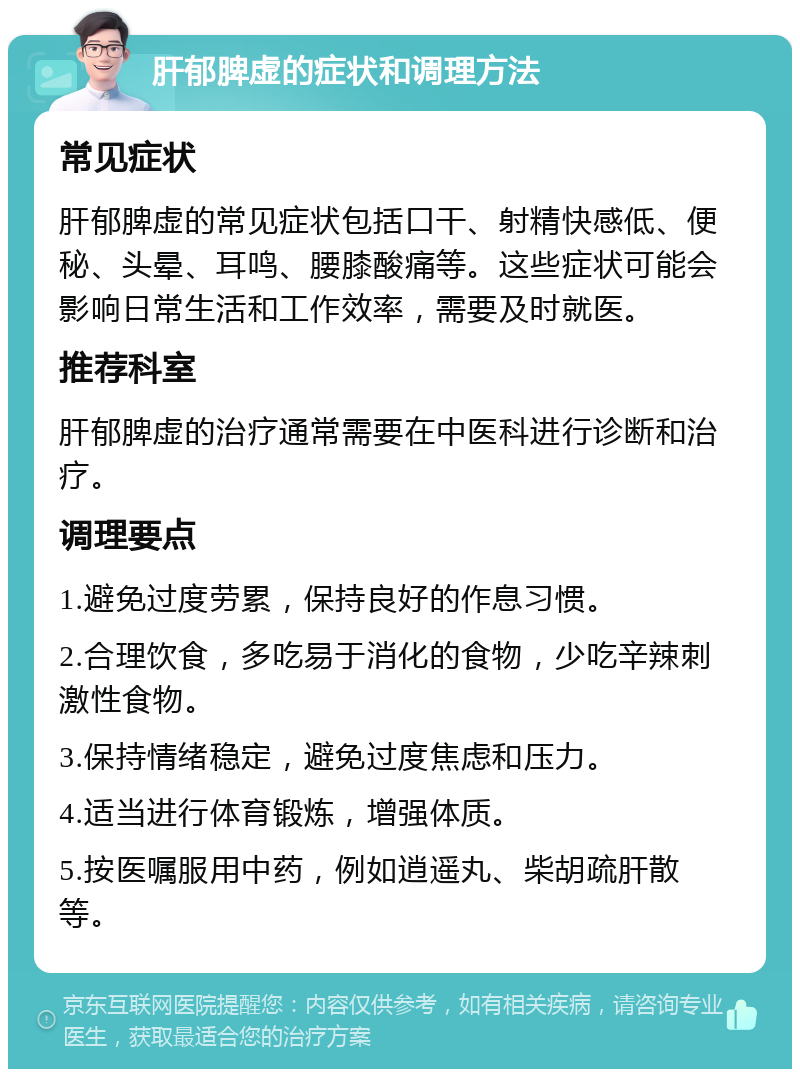 肝郁脾虚的症状和调理方法 常见症状 肝郁脾虚的常见症状包括口干、射精快感低、便秘、头晕、耳鸣、腰膝酸痛等。这些症状可能会影响日常生活和工作效率，需要及时就医。 推荐科室 肝郁脾虚的治疗通常需要在中医科进行诊断和治疗。 调理要点 1.避免过度劳累，保持良好的作息习惯。 2.合理饮食，多吃易于消化的食物，少吃辛辣刺激性食物。 3.保持情绪稳定，避免过度焦虑和压力。 4.适当进行体育锻炼，增强体质。 5.按医嘱服用中药，例如逍遥丸、柴胡疏肝散等。