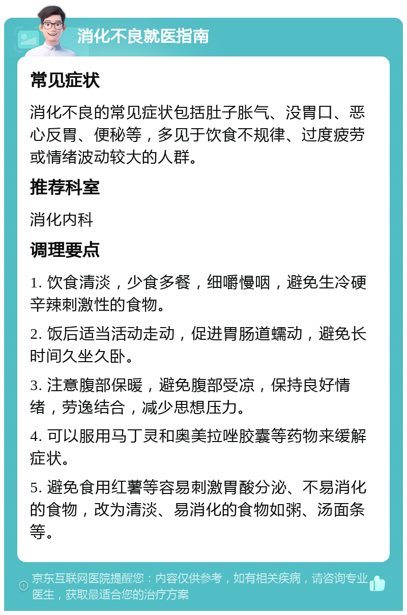 消化不良就医指南 常见症状 消化不良的常见症状包括肚子胀气、没胃口、恶心反胃、便秘等，多见于饮食不规律、过度疲劳或情绪波动较大的人群。 推荐科室 消化内科 调理要点 1. 饮食清淡，少食多餐，细嚼慢咽，避免生冷硬辛辣刺激性的食物。 2. 饭后适当活动走动，促进胃肠道蠕动，避免长时间久坐久卧。 3. 注意腹部保暖，避免腹部受凉，保持良好情绪，劳逸结合，减少思想压力。 4. 可以服用马丁灵和奥美拉唑胶囊等药物来缓解症状。 5. 避免食用红薯等容易刺激胃酸分泌、不易消化的食物，改为清淡、易消化的食物如粥、汤面条等。