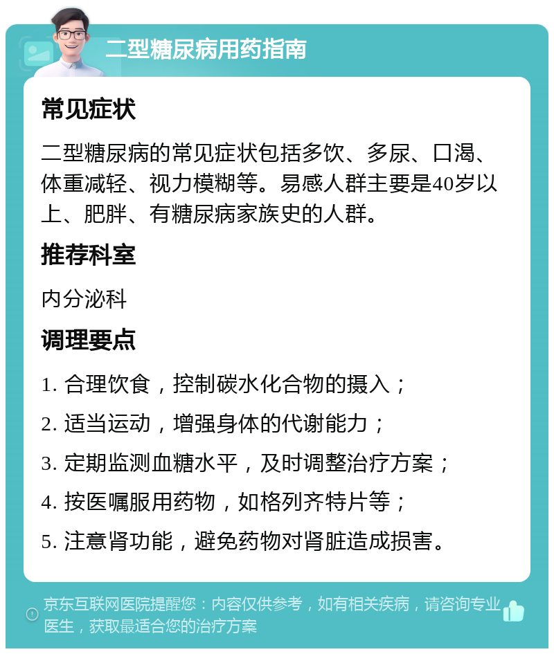 二型糖尿病用药指南 常见症状 二型糖尿病的常见症状包括多饮、多尿、口渴、体重减轻、视力模糊等。易感人群主要是40岁以上、肥胖、有糖尿病家族史的人群。 推荐科室 内分泌科 调理要点 1. 合理饮食，控制碳水化合物的摄入； 2. 适当运动，增强身体的代谢能力； 3. 定期监测血糖水平，及时调整治疗方案； 4. 按医嘱服用药物，如格列齐特片等； 5. 注意肾功能，避免药物对肾脏造成损害。