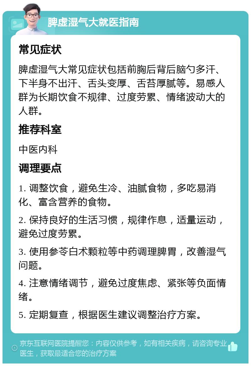 脾虚湿气大就医指南 常见症状 脾虚湿气大常见症状包括前胸后背后脑勺多汗、下半身不出汗、舌头变厚、舌苔厚腻等。易感人群为长期饮食不规律、过度劳累、情绪波动大的人群。 推荐科室 中医内科 调理要点 1. 调整饮食，避免生冷、油腻食物，多吃易消化、富含营养的食物。 2. 保持良好的生活习惯，规律作息，适量运动，避免过度劳累。 3. 使用参苓白术颗粒等中药调理脾胃，改善湿气问题。 4. 注意情绪调节，避免过度焦虑、紧张等负面情绪。 5. 定期复查，根据医生建议调整治疗方案。