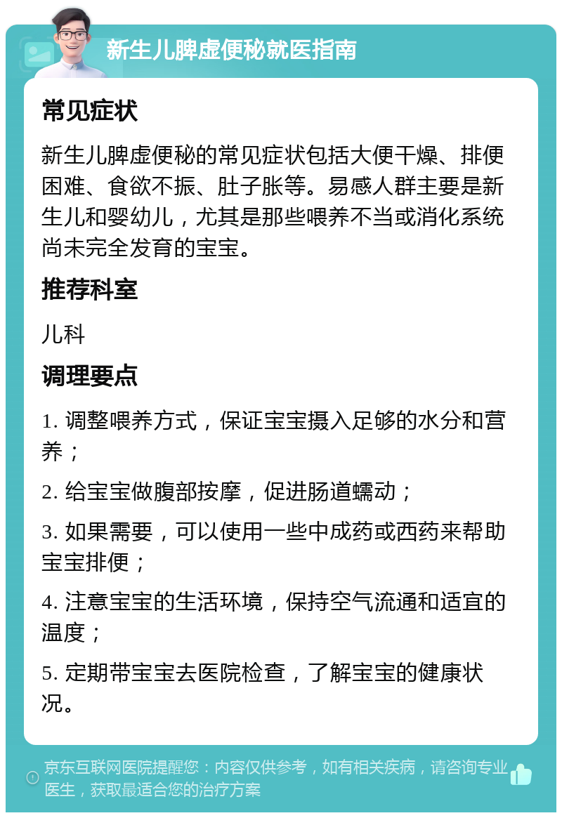 新生儿脾虚便秘就医指南 常见症状 新生儿脾虚便秘的常见症状包括大便干燥、排便困难、食欲不振、肚子胀等。易感人群主要是新生儿和婴幼儿，尤其是那些喂养不当或消化系统尚未完全发育的宝宝。 推荐科室 儿科 调理要点 1. 调整喂养方式，保证宝宝摄入足够的水分和营养； 2. 给宝宝做腹部按摩，促进肠道蠕动； 3. 如果需要，可以使用一些中成药或西药来帮助宝宝排便； 4. 注意宝宝的生活环境，保持空气流通和适宜的温度； 5. 定期带宝宝去医院检查，了解宝宝的健康状况。