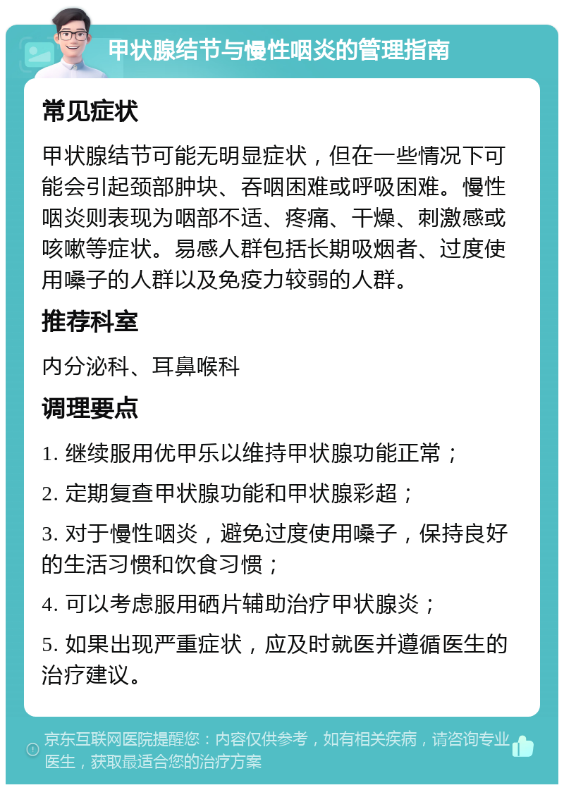 甲状腺结节与慢性咽炎的管理指南 常见症状 甲状腺结节可能无明显症状，但在一些情况下可能会引起颈部肿块、吞咽困难或呼吸困难。慢性咽炎则表现为咽部不适、疼痛、干燥、刺激感或咳嗽等症状。易感人群包括长期吸烟者、过度使用嗓子的人群以及免疫力较弱的人群。 推荐科室 内分泌科、耳鼻喉科 调理要点 1. 继续服用优甲乐以维持甲状腺功能正常； 2. 定期复查甲状腺功能和甲状腺彩超； 3. 对于慢性咽炎，避免过度使用嗓子，保持良好的生活习惯和饮食习惯； 4. 可以考虑服用硒片辅助治疗甲状腺炎； 5. 如果出现严重症状，应及时就医并遵循医生的治疗建议。