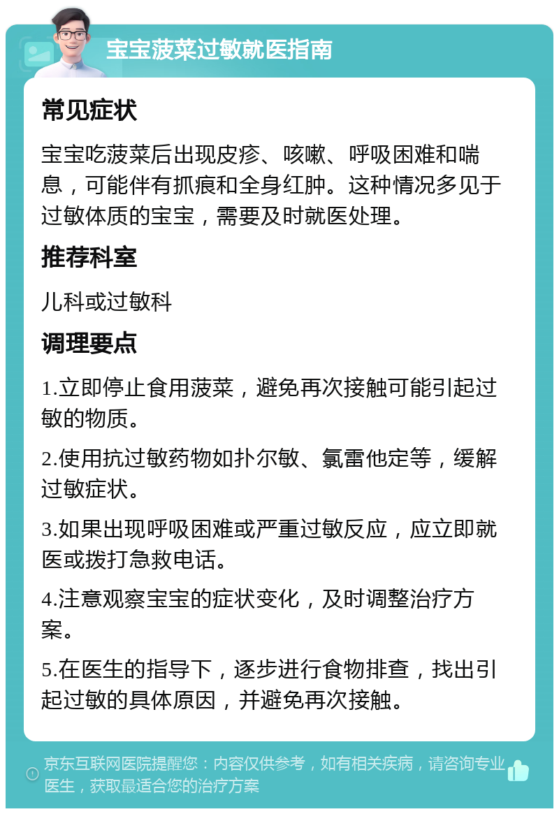 宝宝菠菜过敏就医指南 常见症状 宝宝吃菠菜后出现皮疹、咳嗽、呼吸困难和喘息，可能伴有抓痕和全身红肿。这种情况多见于过敏体质的宝宝，需要及时就医处理。 推荐科室 儿科或过敏科 调理要点 1.立即停止食用菠菜，避免再次接触可能引起过敏的物质。 2.使用抗过敏药物如扑尔敏、氯雷他定等，缓解过敏症状。 3.如果出现呼吸困难或严重过敏反应，应立即就医或拨打急救电话。 4.注意观察宝宝的症状变化，及时调整治疗方案。 5.在医生的指导下，逐步进行食物排查，找出引起过敏的具体原因，并避免再次接触。