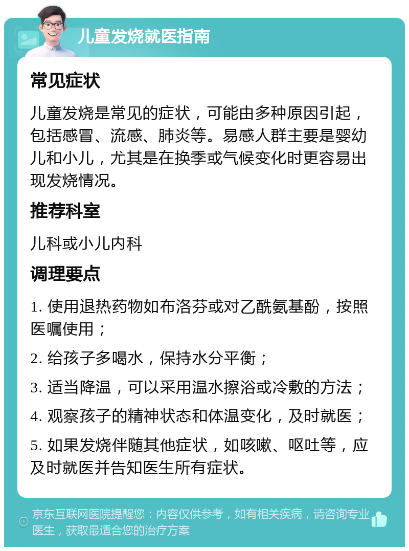 儿童发烧就医指南 常见症状 儿童发烧是常见的症状，可能由多种原因引起，包括感冒、流感、肺炎等。易感人群主要是婴幼儿和小儿，尤其是在换季或气候变化时更容易出现发烧情况。 推荐科室 儿科或小儿内科 调理要点 1. 使用退热药物如布洛芬或对乙酰氨基酚，按照医嘱使用； 2. 给孩子多喝水，保持水分平衡； 3. 适当降温，可以采用温水擦浴或冷敷的方法； 4. 观察孩子的精神状态和体温变化，及时就医； 5. 如果发烧伴随其他症状，如咳嗽、呕吐等，应及时就医并告知医生所有症状。