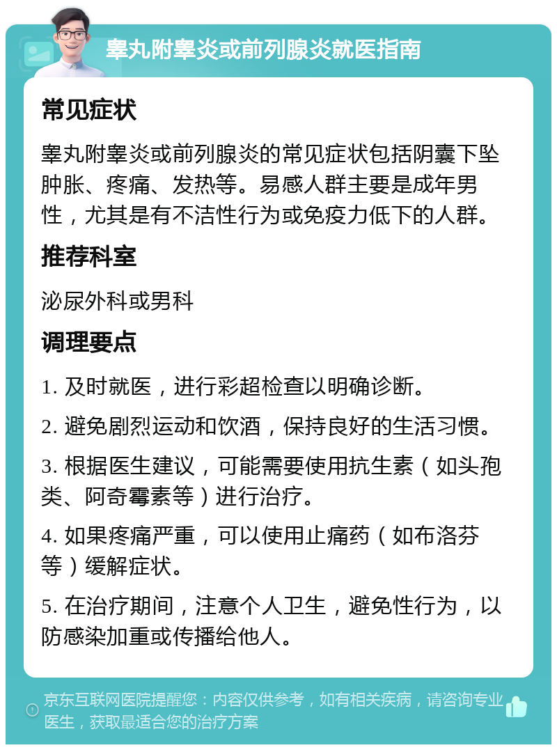 睾丸附睾炎或前列腺炎就医指南 常见症状 睾丸附睾炎或前列腺炎的常见症状包括阴囊下坠肿胀、疼痛、发热等。易感人群主要是成年男性，尤其是有不洁性行为或免疫力低下的人群。 推荐科室 泌尿外科或男科 调理要点 1. 及时就医，进行彩超检查以明确诊断。 2. 避免剧烈运动和饮酒，保持良好的生活习惯。 3. 根据医生建议，可能需要使用抗生素（如头孢类、阿奇霉素等）进行治疗。 4. 如果疼痛严重，可以使用止痛药（如布洛芬等）缓解症状。 5. 在治疗期间，注意个人卫生，避免性行为，以防感染加重或传播给他人。