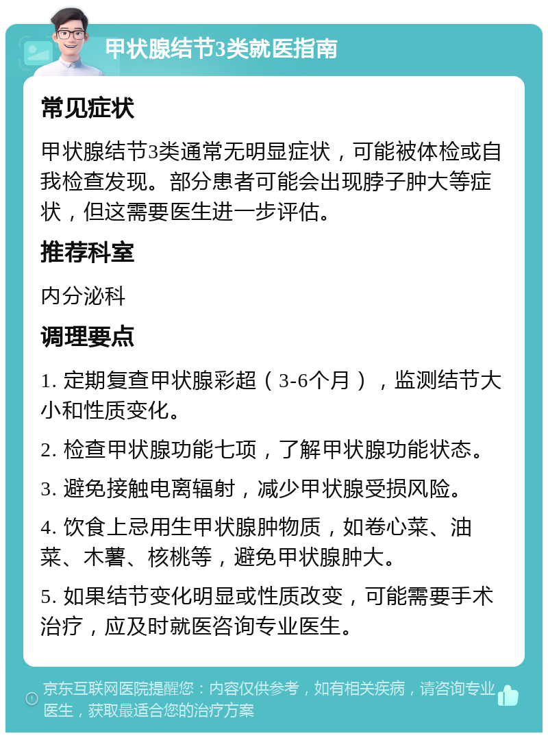 甲状腺结节3类就医指南 常见症状 甲状腺结节3类通常无明显症状，可能被体检或自我检查发现。部分患者可能会出现脖子肿大等症状，但这需要医生进一步评估。 推荐科室 内分泌科 调理要点 1. 定期复查甲状腺彩超（3-6个月），监测结节大小和性质变化。 2. 检查甲状腺功能七项，了解甲状腺功能状态。 3. 避免接触电离辐射，减少甲状腺受损风险。 4. 饮食上忌用生甲状腺肿物质，如卷心菜、油菜、木薯、核桃等，避免甲状腺肿大。 5. 如果结节变化明显或性质改变，可能需要手术治疗，应及时就医咨询专业医生。