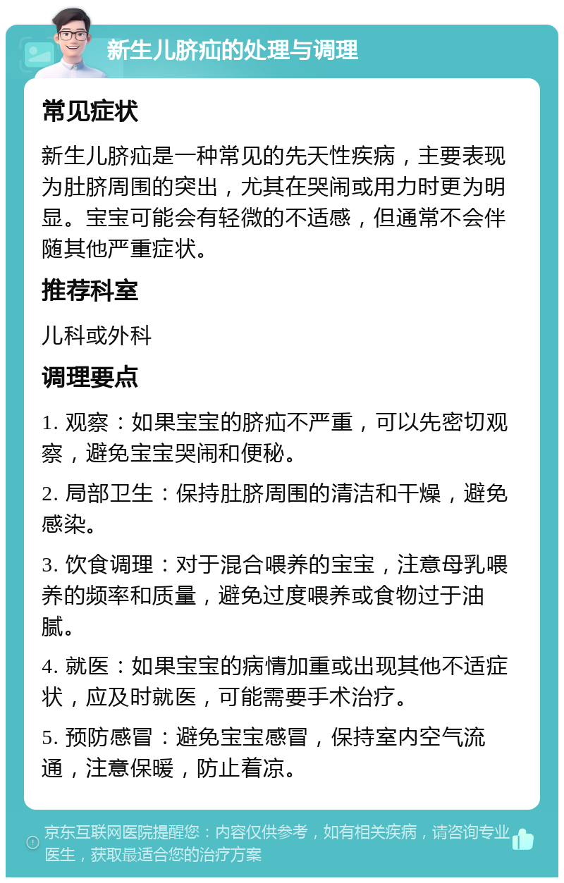 新生儿脐疝的处理与调理 常见症状 新生儿脐疝是一种常见的先天性疾病，主要表现为肚脐周围的突出，尤其在哭闹或用力时更为明显。宝宝可能会有轻微的不适感，但通常不会伴随其他严重症状。 推荐科室 儿科或外科 调理要点 1. 观察：如果宝宝的脐疝不严重，可以先密切观察，避免宝宝哭闹和便秘。 2. 局部卫生：保持肚脐周围的清洁和干燥，避免感染。 3. 饮食调理：对于混合喂养的宝宝，注意母乳喂养的频率和质量，避免过度喂养或食物过于油腻。 4. 就医：如果宝宝的病情加重或出现其他不适症状，应及时就医，可能需要手术治疗。 5. 预防感冒：避免宝宝感冒，保持室内空气流通，注意保暖，防止着凉。