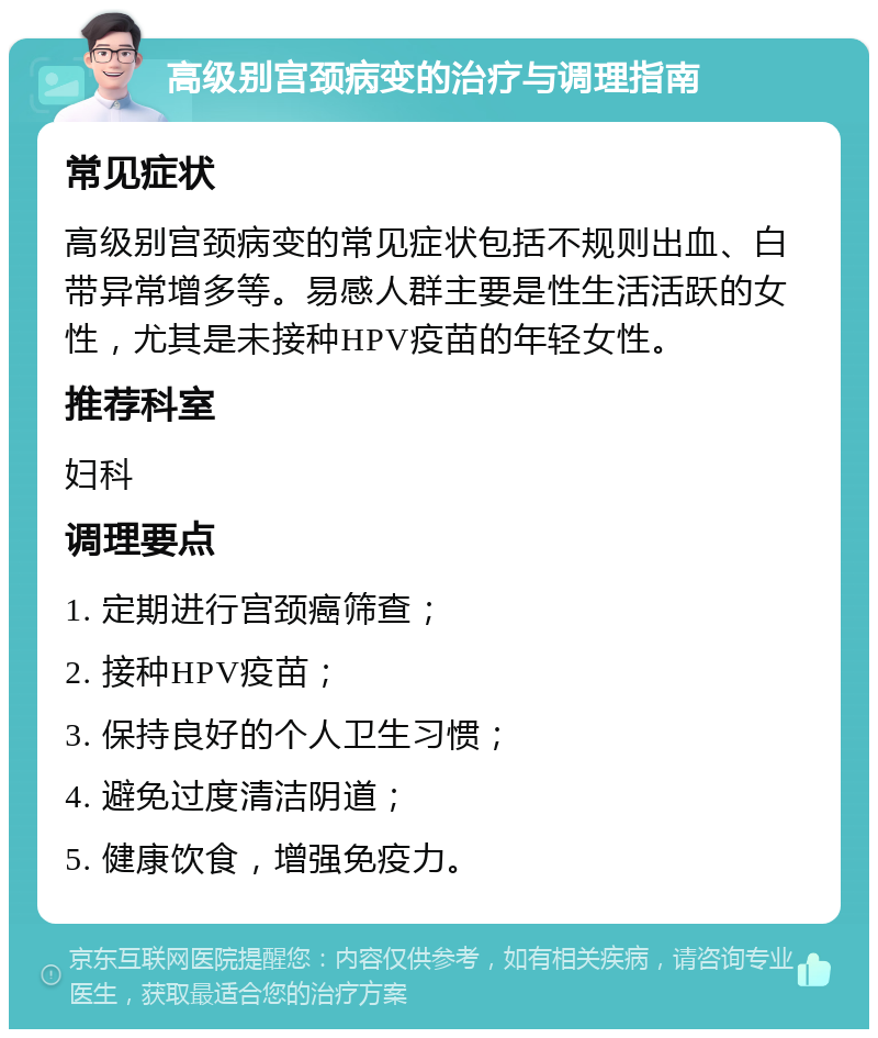 高级别宫颈病变的治疗与调理指南 常见症状 高级别宫颈病变的常见症状包括不规则出血、白带异常增多等。易感人群主要是性生活活跃的女性，尤其是未接种HPV疫苗的年轻女性。 推荐科室 妇科 调理要点 1. 定期进行宫颈癌筛查； 2. 接种HPV疫苗； 3. 保持良好的个人卫生习惯； 4. 避免过度清洁阴道； 5. 健康饮食，增强免疫力。