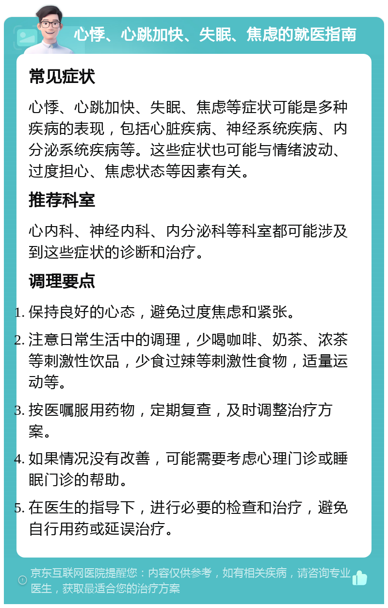 心悸、心跳加快、失眠、焦虑的就医指南 常见症状 心悸、心跳加快、失眠、焦虑等症状可能是多种疾病的表现，包括心脏疾病、神经系统疾病、内分泌系统疾病等。这些症状也可能与情绪波动、过度担心、焦虑状态等因素有关。 推荐科室 心内科、神经内科、内分泌科等科室都可能涉及到这些症状的诊断和治疗。 调理要点 保持良好的心态，避免过度焦虑和紧张。 注意日常生活中的调理，少喝咖啡、奶茶、浓茶等刺激性饮品，少食过辣等刺激性食物，适量运动等。 按医嘱服用药物，定期复查，及时调整治疗方案。 如果情况没有改善，可能需要考虑心理门诊或睡眠门诊的帮助。 在医生的指导下，进行必要的检查和治疗，避免自行用药或延误治疗。