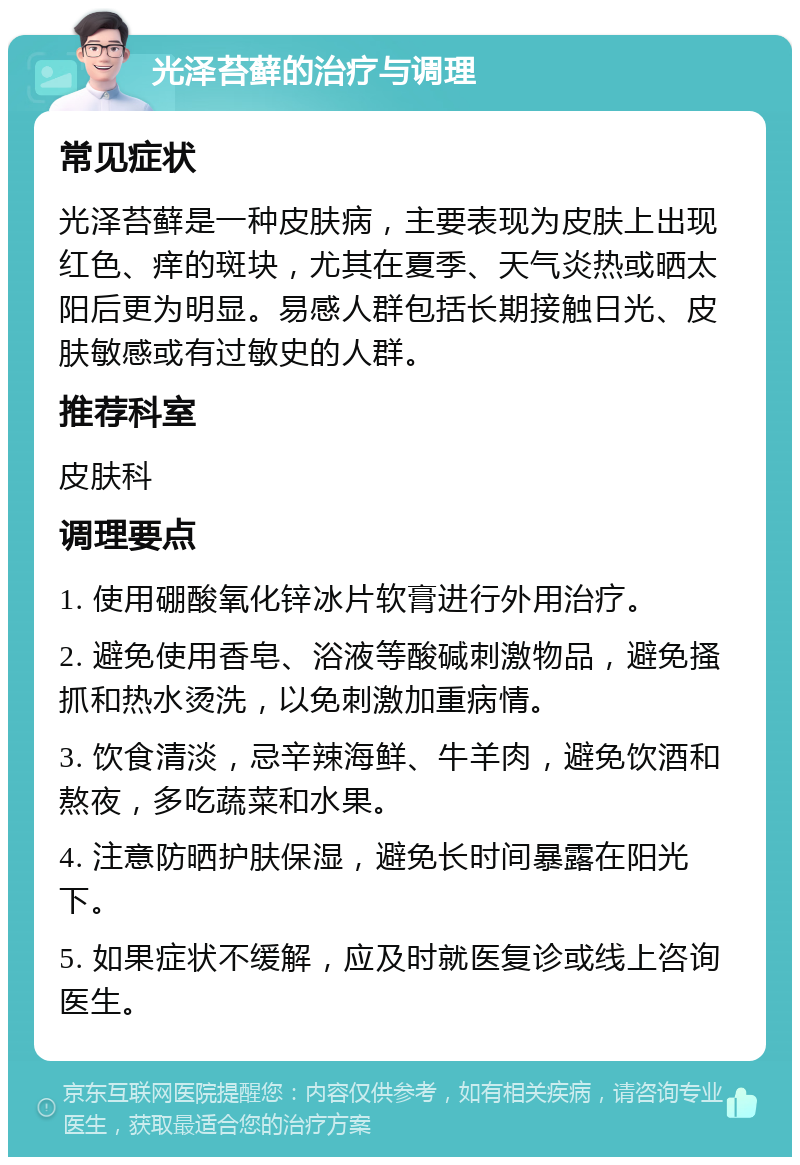 光泽苔藓的治疗与调理 常见症状 光泽苔藓是一种皮肤病，主要表现为皮肤上出现红色、痒的斑块，尤其在夏季、天气炎热或晒太阳后更为明显。易感人群包括长期接触日光、皮肤敏感或有过敏史的人群。 推荐科室 皮肤科 调理要点 1. 使用硼酸氧化锌冰片软膏进行外用治疗。 2. 避免使用香皂、浴液等酸碱刺激物品，避免搔抓和热水烫洗，以免刺激加重病情。 3. 饮食清淡，忌辛辣海鲜、牛羊肉，避免饮酒和熬夜，多吃蔬菜和水果。 4. 注意防晒护肤保湿，避免长时间暴露在阳光下。 5. 如果症状不缓解，应及时就医复诊或线上咨询医生。