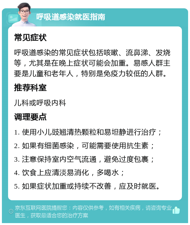 呼吸道感染就医指南 常见症状 呼吸道感染的常见症状包括咳嗽、流鼻涕、发烧等，尤其是在晚上症状可能会加重。易感人群主要是儿童和老年人，特别是免疫力较低的人群。 推荐科室 儿科或呼吸内科 调理要点 1. 使用小儿豉翘清热颗粒和易坦静进行治疗； 2. 如果有细菌感染，可能需要使用抗生素； 3. 注意保持室内空气流通，避免过度包裹； 4. 饮食上应清淡易消化，多喝水； 5. 如果症状加重或持续不改善，应及时就医。