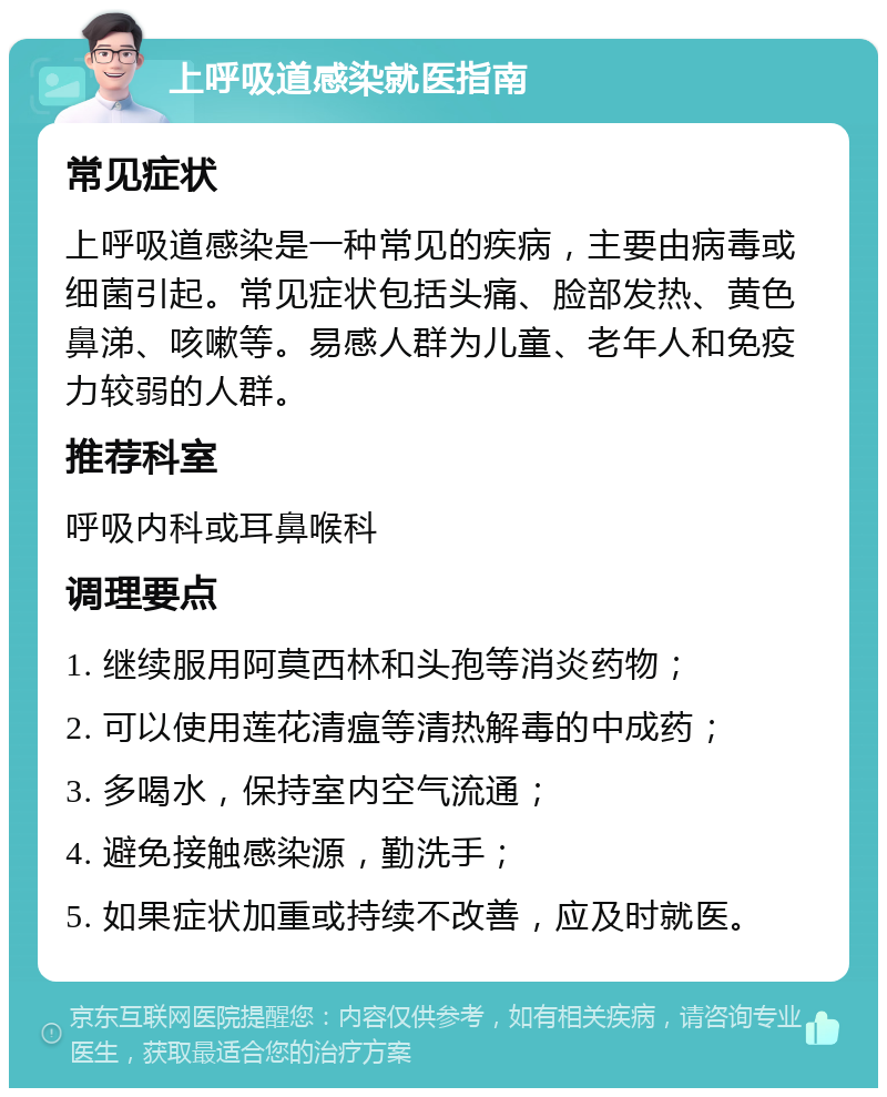 上呼吸道感染就医指南 常见症状 上呼吸道感染是一种常见的疾病，主要由病毒或细菌引起。常见症状包括头痛、脸部发热、黄色鼻涕、咳嗽等。易感人群为儿童、老年人和免疫力较弱的人群。 推荐科室 呼吸内科或耳鼻喉科 调理要点 1. 继续服用阿莫西林和头孢等消炎药物； 2. 可以使用莲花清瘟等清热解毒的中成药； 3. 多喝水，保持室内空气流通； 4. 避免接触感染源，勤洗手； 5. 如果症状加重或持续不改善，应及时就医。