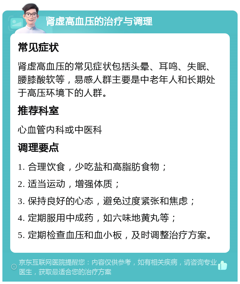 肾虚高血压的治疗与调理 常见症状 肾虚高血压的常见症状包括头晕、耳鸣、失眠、腰膝酸软等，易感人群主要是中老年人和长期处于高压环境下的人群。 推荐科室 心血管内科或中医科 调理要点 1. 合理饮食，少吃盐和高脂肪食物； 2. 适当运动，增强体质； 3. 保持良好的心态，避免过度紧张和焦虑； 4. 定期服用中成药，如六味地黄丸等； 5. 定期检查血压和血小板，及时调整治疗方案。