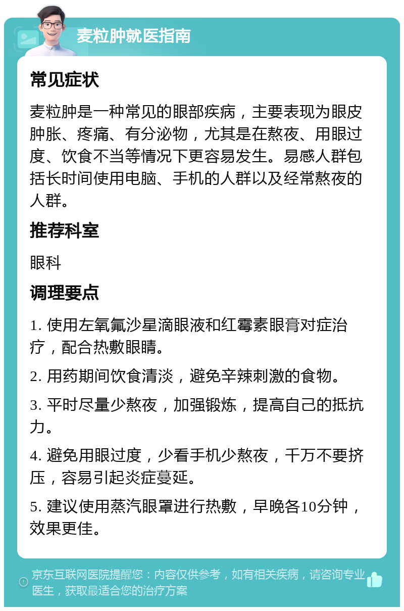 麦粒肿就医指南 常见症状 麦粒肿是一种常见的眼部疾病，主要表现为眼皮肿胀、疼痛、有分泌物，尤其是在熬夜、用眼过度、饮食不当等情况下更容易发生。易感人群包括长时间使用电脑、手机的人群以及经常熬夜的人群。 推荐科室 眼科 调理要点 1. 使用左氧氟沙星滴眼液和红霉素眼膏对症治疗，配合热敷眼睛。 2. 用药期间饮食清淡，避免辛辣刺激的食物。 3. 平时尽量少熬夜，加强锻炼，提高自己的抵抗力。 4. 避免用眼过度，少看手机少熬夜，千万不要挤压，容易引起炎症蔓延。 5. 建议使用蒸汽眼罩进行热敷，早晚各10分钟，效果更佳。