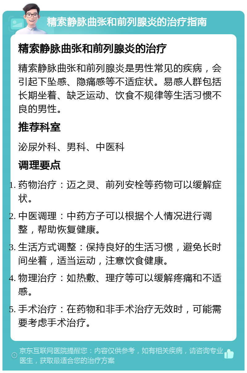 精索静脉曲张和前列腺炎的治疗指南 精索静脉曲张和前列腺炎的治疗 精索静脉曲张和前列腺炎是男性常见的疾病，会引起下坠感、隐痛感等不适症状。易感人群包括长期坐着、缺乏运动、饮食不规律等生活习惯不良的男性。 推荐科室 泌尿外科、男科、中医科 调理要点 药物治疗：迈之灵、前列安栓等药物可以缓解症状。 中医调理：中药方子可以根据个人情况进行调整，帮助恢复健康。 生活方式调整：保持良好的生活习惯，避免长时间坐着，适当运动，注意饮食健康。 物理治疗：如热敷、理疗等可以缓解疼痛和不适感。 手术治疗：在药物和非手术治疗无效时，可能需要考虑手术治疗。