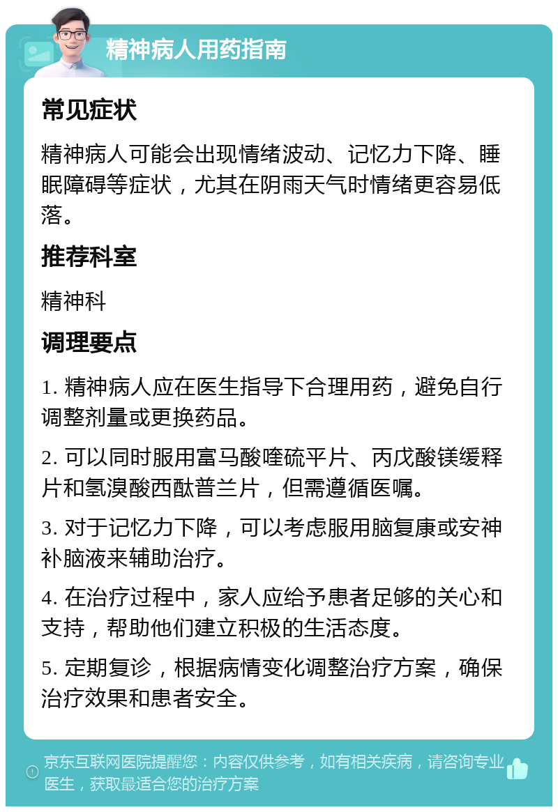 精神病人用药指南 常见症状 精神病人可能会出现情绪波动、记忆力下降、睡眠障碍等症状，尤其在阴雨天气时情绪更容易低落。 推荐科室 精神科 调理要点 1. 精神病人应在医生指导下合理用药，避免自行调整剂量或更换药品。 2. 可以同时服用富马酸喹硫平片、丙戊酸镁缓释片和氢溴酸西酞普兰片，但需遵循医嘱。 3. 对于记忆力下降，可以考虑服用脑复康或安神补脑液来辅助治疗。 4. 在治疗过程中，家人应给予患者足够的关心和支持，帮助他们建立积极的生活态度。 5. 定期复诊，根据病情变化调整治疗方案，确保治疗效果和患者安全。