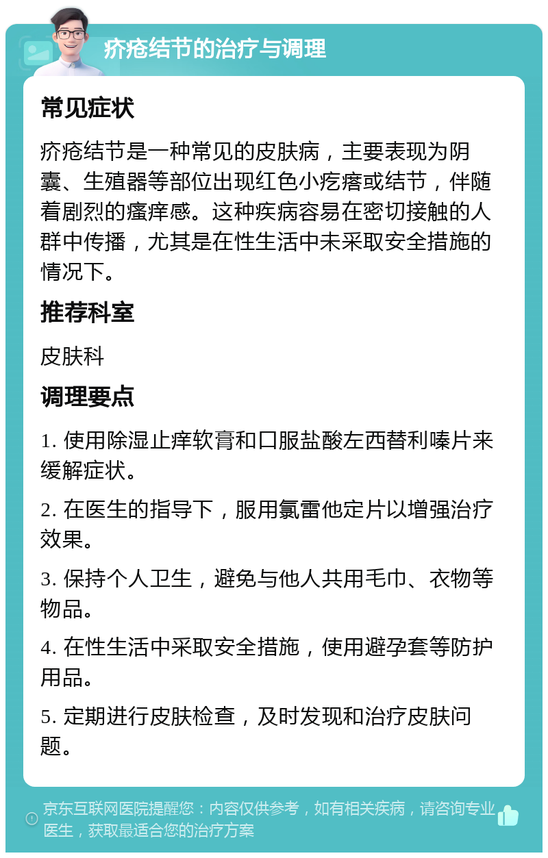 疥疮结节的治疗与调理 常见症状 疥疮结节是一种常见的皮肤病，主要表现为阴囊、生殖器等部位出现红色小疙瘩或结节，伴随着剧烈的瘙痒感。这种疾病容易在密切接触的人群中传播，尤其是在性生活中未采取安全措施的情况下。 推荐科室 皮肤科 调理要点 1. 使用除湿止痒软膏和口服盐酸左西替利嗪片来缓解症状。 2. 在医生的指导下，服用氯雷他定片以增强治疗效果。 3. 保持个人卫生，避免与他人共用毛巾、衣物等物品。 4. 在性生活中采取安全措施，使用避孕套等防护用品。 5. 定期进行皮肤检查，及时发现和治疗皮肤问题。