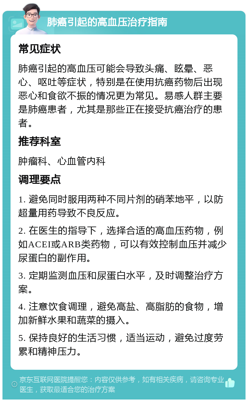 肺癌引起的高血压治疗指南 常见症状 肺癌引起的高血压可能会导致头痛、眩晕、恶心、呕吐等症状，特别是在使用抗癌药物后出现恶心和食欲不振的情况更为常见。易感人群主要是肺癌患者，尤其是那些正在接受抗癌治疗的患者。 推荐科室 肿瘤科、心血管内科 调理要点 1. 避免同时服用两种不同片剂的硝苯地平，以防超量用药导致不良反应。 2. 在医生的指导下，选择合适的高血压药物，例如ACEI或ARB类药物，可以有效控制血压并减少尿蛋白的副作用。 3. 定期监测血压和尿蛋白水平，及时调整治疗方案。 4. 注意饮食调理，避免高盐、高脂肪的食物，增加新鲜水果和蔬菜的摄入。 5. 保持良好的生活习惯，适当运动，避免过度劳累和精神压力。