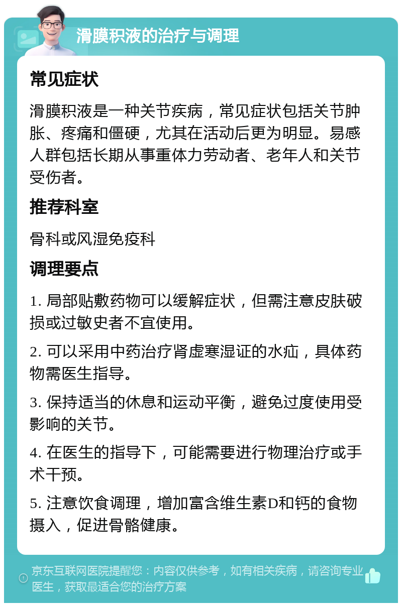 滑膜积液的治疗与调理 常见症状 滑膜积液是一种关节疾病，常见症状包括关节肿胀、疼痛和僵硬，尤其在活动后更为明显。易感人群包括长期从事重体力劳动者、老年人和关节受伤者。 推荐科室 骨科或风湿免疫科 调理要点 1. 局部贴敷药物可以缓解症状，但需注意皮肤破损或过敏史者不宜使用。 2. 可以采用中药治疗肾虚寒湿证的水疝，具体药物需医生指导。 3. 保持适当的休息和运动平衡，避免过度使用受影响的关节。 4. 在医生的指导下，可能需要进行物理治疗或手术干预。 5. 注意饮食调理，增加富含维生素D和钙的食物摄入，促进骨骼健康。