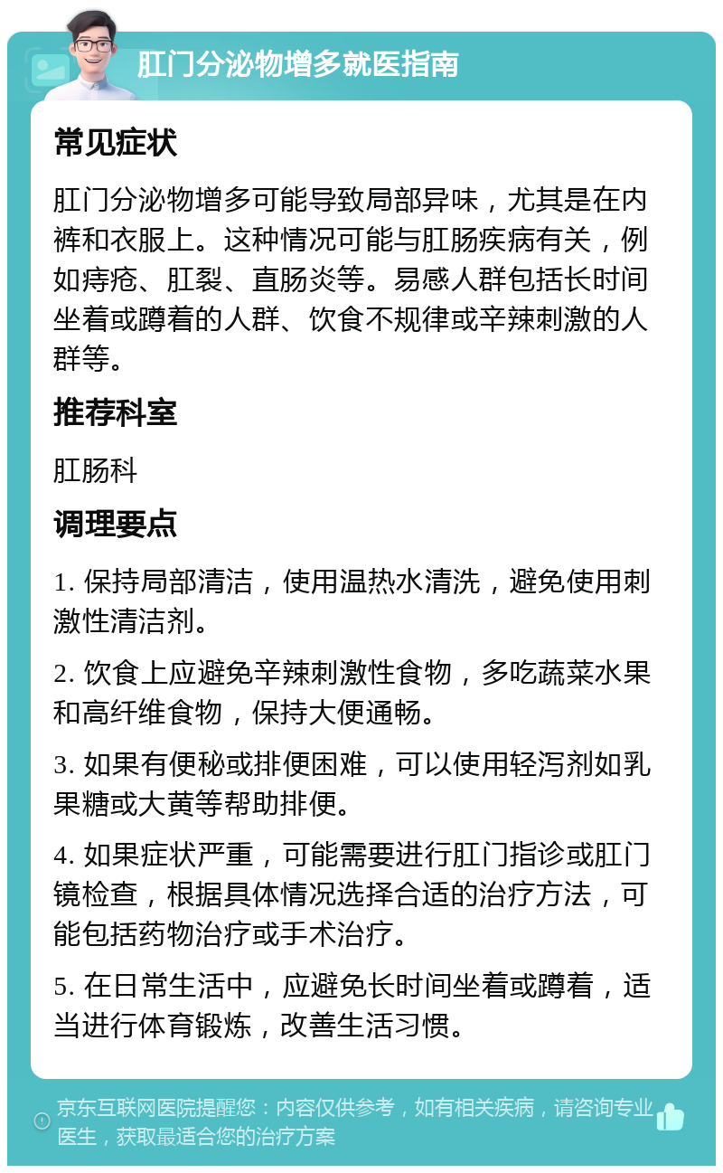 肛门分泌物增多就医指南 常见症状 肛门分泌物增多可能导致局部异味，尤其是在内裤和衣服上。这种情况可能与肛肠疾病有关，例如痔疮、肛裂、直肠炎等。易感人群包括长时间坐着或蹲着的人群、饮食不规律或辛辣刺激的人群等。 推荐科室 肛肠科 调理要点 1. 保持局部清洁，使用温热水清洗，避免使用刺激性清洁剂。 2. 饮食上应避免辛辣刺激性食物，多吃蔬菜水果和高纤维食物，保持大便通畅。 3. 如果有便秘或排便困难，可以使用轻泻剂如乳果糖或大黄等帮助排便。 4. 如果症状严重，可能需要进行肛门指诊或肛门镜检查，根据具体情况选择合适的治疗方法，可能包括药物治疗或手术治疗。 5. 在日常生活中，应避免长时间坐着或蹲着，适当进行体育锻炼，改善生活习惯。