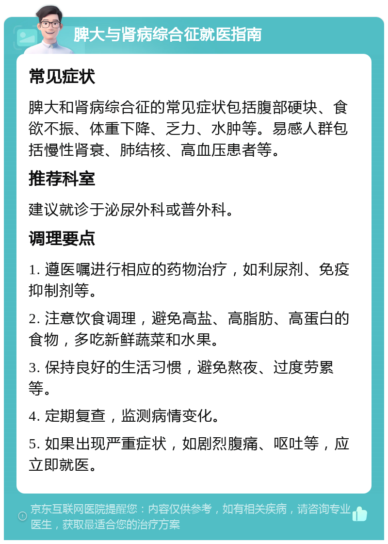 脾大与肾病综合征就医指南 常见症状 脾大和肾病综合征的常见症状包括腹部硬块、食欲不振、体重下降、乏力、水肿等。易感人群包括慢性肾衰、肺结核、高血压患者等。 推荐科室 建议就诊于泌尿外科或普外科。 调理要点 1. 遵医嘱进行相应的药物治疗，如利尿剂、免疫抑制剂等。 2. 注意饮食调理，避免高盐、高脂肪、高蛋白的食物，多吃新鲜蔬菜和水果。 3. 保持良好的生活习惯，避免熬夜、过度劳累等。 4. 定期复查，监测病情变化。 5. 如果出现严重症状，如剧烈腹痛、呕吐等，应立即就医。