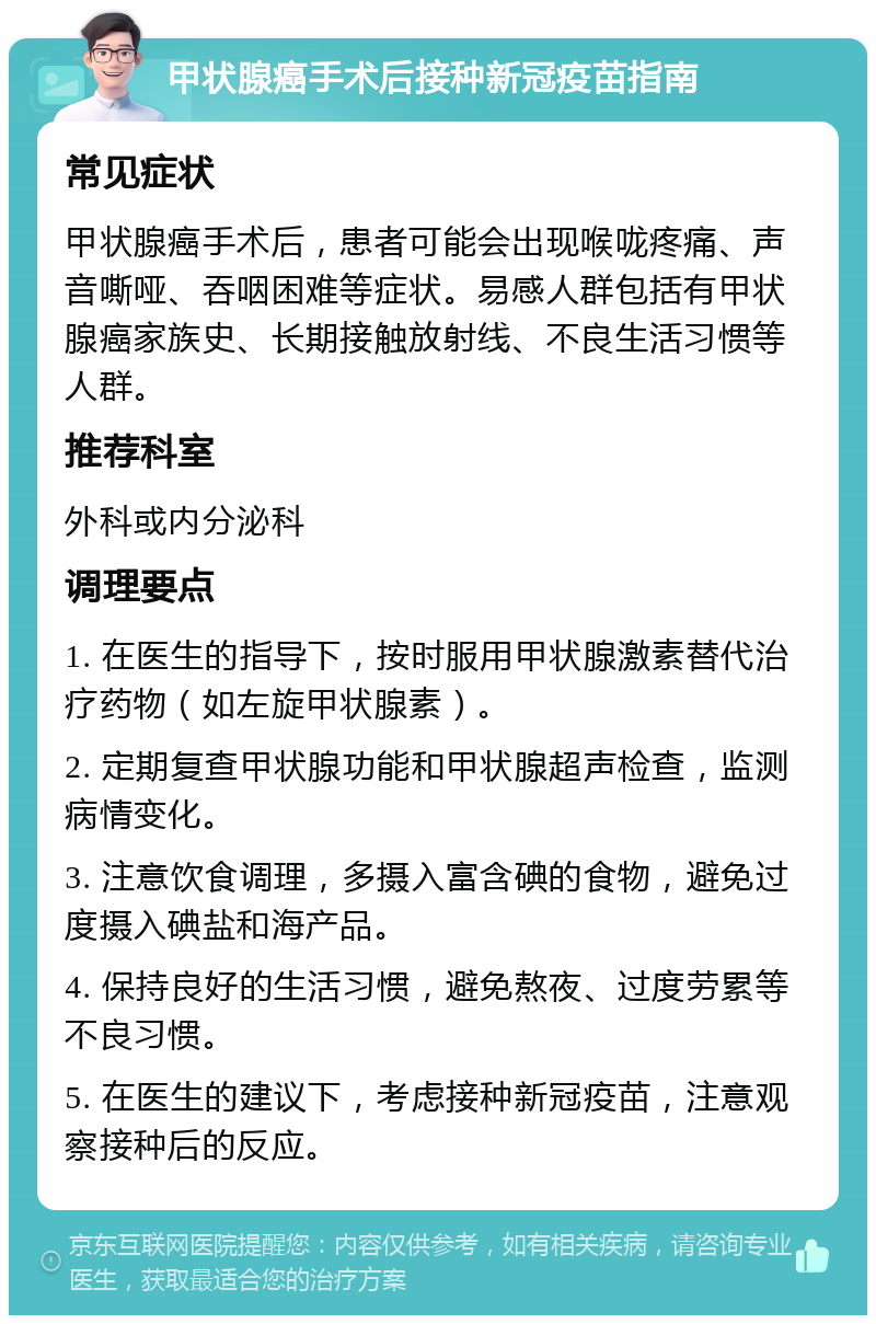 甲状腺癌手术后接种新冠疫苗指南 常见症状 甲状腺癌手术后，患者可能会出现喉咙疼痛、声音嘶哑、吞咽困难等症状。易感人群包括有甲状腺癌家族史、长期接触放射线、不良生活习惯等人群。 推荐科室 外科或内分泌科 调理要点 1. 在医生的指导下，按时服用甲状腺激素替代治疗药物（如左旋甲状腺素）。 2. 定期复查甲状腺功能和甲状腺超声检查，监测病情变化。 3. 注意饮食调理，多摄入富含碘的食物，避免过度摄入碘盐和海产品。 4. 保持良好的生活习惯，避免熬夜、过度劳累等不良习惯。 5. 在医生的建议下，考虑接种新冠疫苗，注意观察接种后的反应。