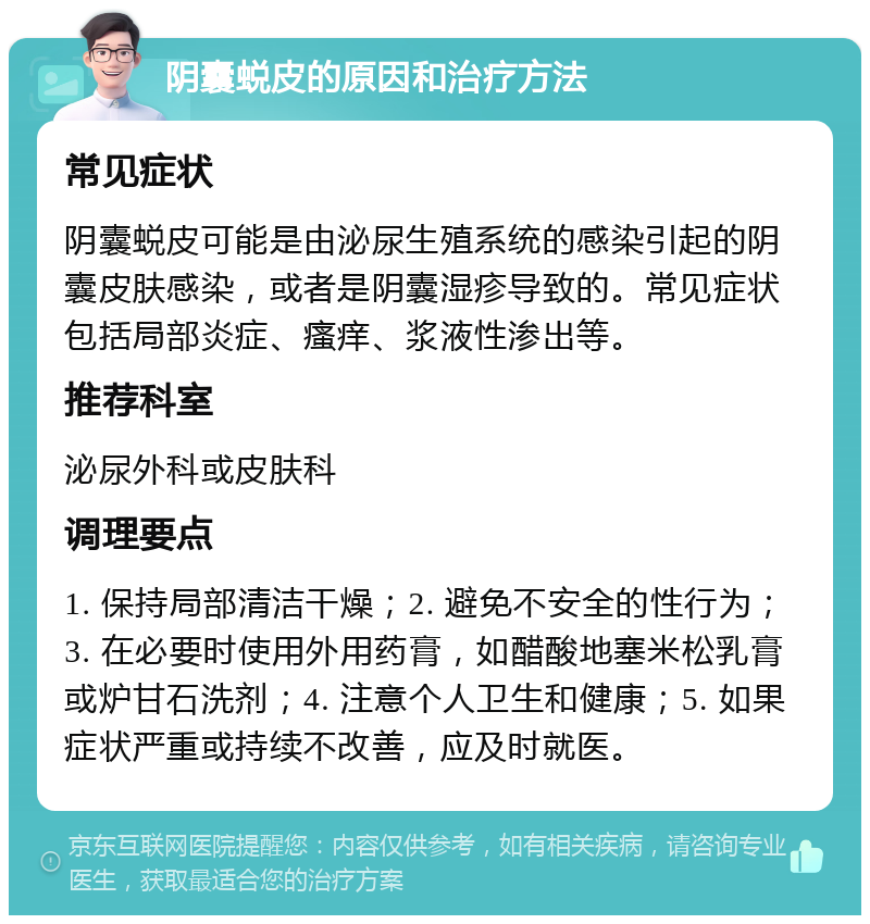 阴囊蜕皮的原因和治疗方法 常见症状 阴囊蜕皮可能是由泌尿生殖系统的感染引起的阴囊皮肤感染，或者是阴囊湿疹导致的。常见症状包括局部炎症、瘙痒、浆液性渗出等。 推荐科室 泌尿外科或皮肤科 调理要点 1. 保持局部清洁干燥；2. 避免不安全的性行为；3. 在必要时使用外用药膏，如醋酸地塞米松乳膏或炉甘石洗剂；4. 注意个人卫生和健康；5. 如果症状严重或持续不改善，应及时就医。