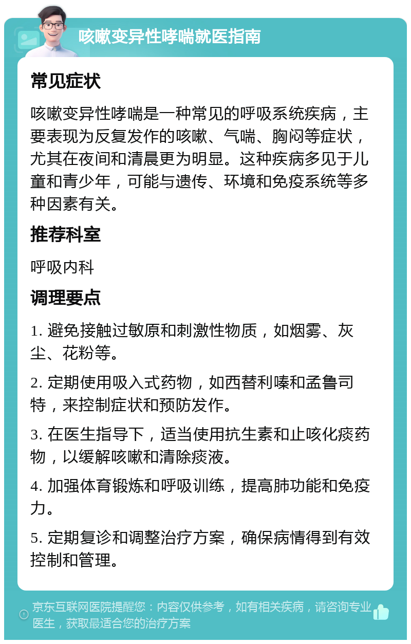 咳嗽变异性哮喘就医指南 常见症状 咳嗽变异性哮喘是一种常见的呼吸系统疾病，主要表现为反复发作的咳嗽、气喘、胸闷等症状，尤其在夜间和清晨更为明显。这种疾病多见于儿童和青少年，可能与遗传、环境和免疫系统等多种因素有关。 推荐科室 呼吸内科 调理要点 1. 避免接触过敏原和刺激性物质，如烟雾、灰尘、花粉等。 2. 定期使用吸入式药物，如西替利嗪和孟鲁司特，来控制症状和预防发作。 3. 在医生指导下，适当使用抗生素和止咳化痰药物，以缓解咳嗽和清除痰液。 4. 加强体育锻炼和呼吸训练，提高肺功能和免疫力。 5. 定期复诊和调整治疗方案，确保病情得到有效控制和管理。