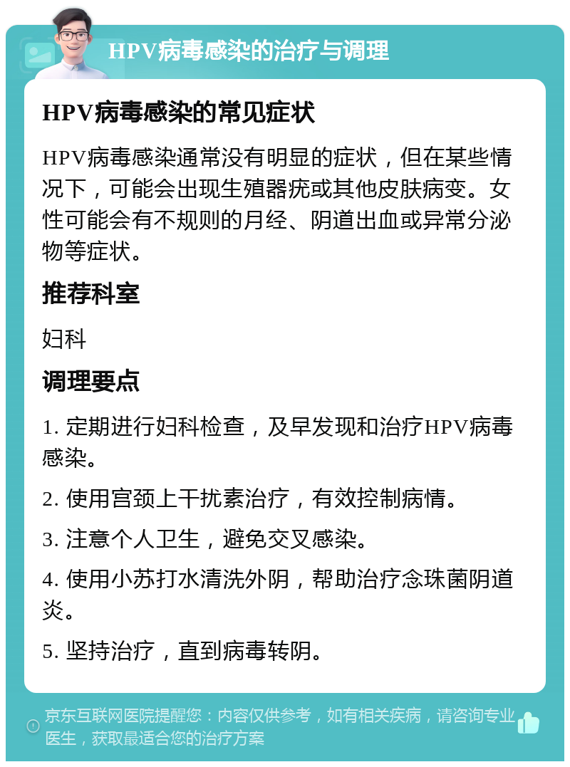 HPV病毒感染的治疗与调理 HPV病毒感染的常见症状 HPV病毒感染通常没有明显的症状，但在某些情况下，可能会出现生殖器疣或其他皮肤病变。女性可能会有不规则的月经、阴道出血或异常分泌物等症状。 推荐科室 妇科 调理要点 1. 定期进行妇科检查，及早发现和治疗HPV病毒感染。 2. 使用宫颈上干扰素治疗，有效控制病情。 3. 注意个人卫生，避免交叉感染。 4. 使用小苏打水清洗外阴，帮助治疗念珠菌阴道炎。 5. 坚持治疗，直到病毒转阴。