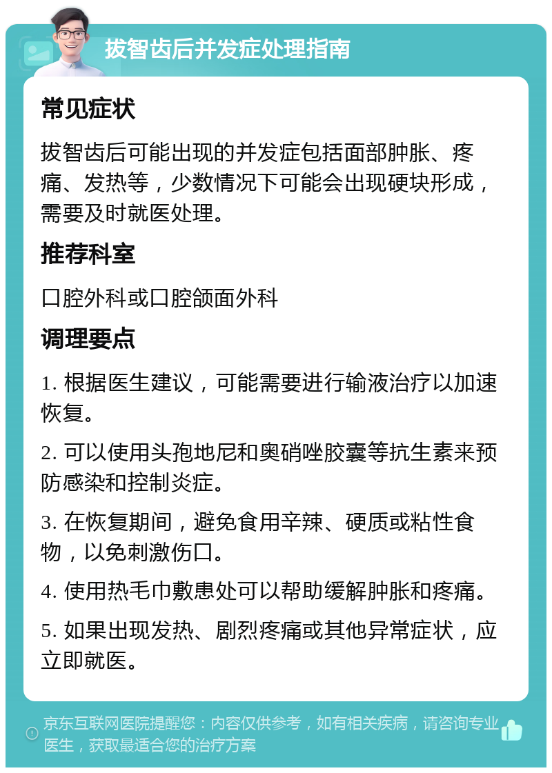 拔智齿后并发症处理指南 常见症状 拔智齿后可能出现的并发症包括面部肿胀、疼痛、发热等，少数情况下可能会出现硬块形成，需要及时就医处理。 推荐科室 口腔外科或口腔颌面外科 调理要点 1. 根据医生建议，可能需要进行输液治疗以加速恢复。 2. 可以使用头孢地尼和奥硝唑胶囊等抗生素来预防感染和控制炎症。 3. 在恢复期间，避免食用辛辣、硬质或粘性食物，以免刺激伤口。 4. 使用热毛巾敷患处可以帮助缓解肿胀和疼痛。 5. 如果出现发热、剧烈疼痛或其他异常症状，应立即就医。