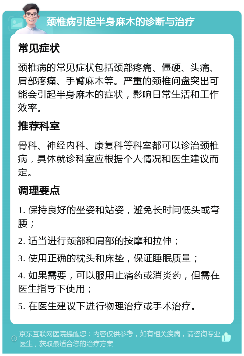 颈椎病引起半身麻木的诊断与治疗 常见症状 颈椎病的常见症状包括颈部疼痛、僵硬、头痛、肩部疼痛、手臂麻木等。严重的颈椎间盘突出可能会引起半身麻木的症状，影响日常生活和工作效率。 推荐科室 骨科、神经内科、康复科等科室都可以诊治颈椎病，具体就诊科室应根据个人情况和医生建议而定。 调理要点 1. 保持良好的坐姿和站姿，避免长时间低头或弯腰； 2. 适当进行颈部和肩部的按摩和拉伸； 3. 使用正确的枕头和床垫，保证睡眠质量； 4. 如果需要，可以服用止痛药或消炎药，但需在医生指导下使用； 5. 在医生建议下进行物理治疗或手术治疗。