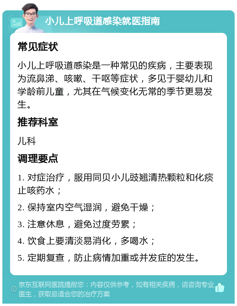 小儿上呼吸道感染就医指南 常见症状 小儿上呼吸道感染是一种常见的疾病，主要表现为流鼻涕、咳嗽、干呕等症状，多见于婴幼儿和学龄前儿童，尤其在气候变化无常的季节更易发生。 推荐科室 儿科 调理要点 1. 对症治疗，服用同贝小儿豉翘清热颗粒和化痰止咳药水； 2. 保持室内空气湿润，避免干燥； 3. 注意休息，避免过度劳累； 4. 饮食上要清淡易消化，多喝水； 5. 定期复查，防止病情加重或并发症的发生。