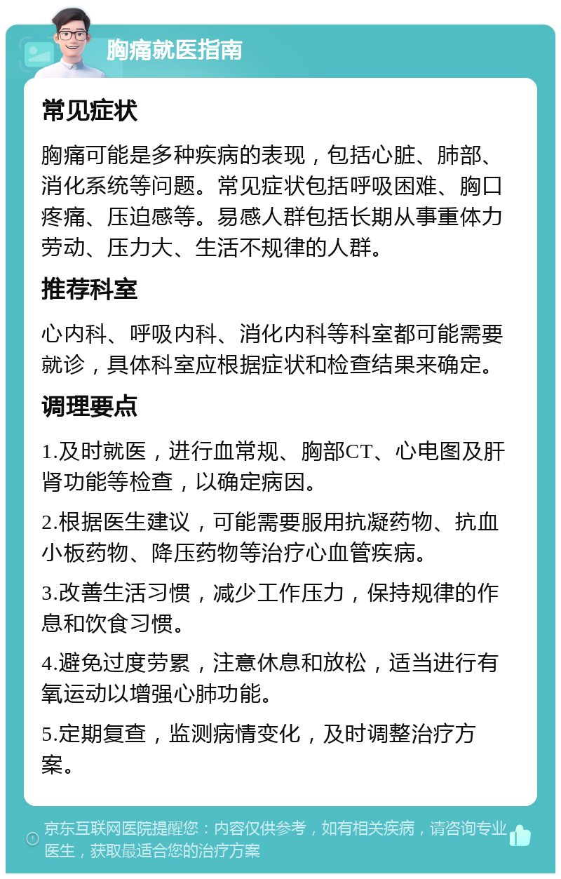 胸痛就医指南 常见症状 胸痛可能是多种疾病的表现，包括心脏、肺部、消化系统等问题。常见症状包括呼吸困难、胸口疼痛、压迫感等。易感人群包括长期从事重体力劳动、压力大、生活不规律的人群。 推荐科室 心内科、呼吸内科、消化内科等科室都可能需要就诊，具体科室应根据症状和检查结果来确定。 调理要点 1.及时就医，进行血常规、胸部CT、心电图及肝肾功能等检查，以确定病因。 2.根据医生建议，可能需要服用抗凝药物、抗血小板药物、降压药物等治疗心血管疾病。 3.改善生活习惯，减少工作压力，保持规律的作息和饮食习惯。 4.避免过度劳累，注意休息和放松，适当进行有氧运动以增强心肺功能。 5.定期复查，监测病情变化，及时调整治疗方案。