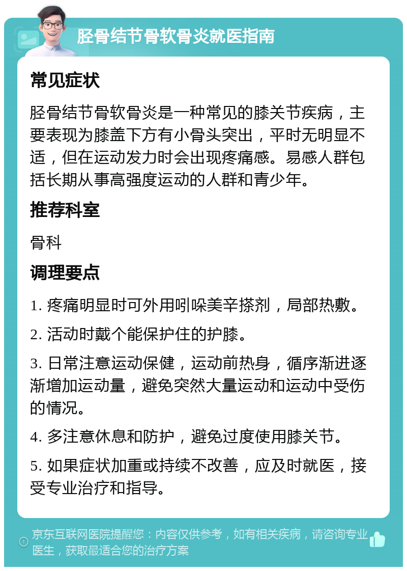 胫骨结节骨软骨炎就医指南 常见症状 胫骨结节骨软骨炎是一种常见的膝关节疾病，主要表现为膝盖下方有小骨头突出，平时无明显不适，但在运动发力时会出现疼痛感。易感人群包括长期从事高强度运动的人群和青少年。 推荐科室 骨科 调理要点 1. 疼痛明显时可外用吲哚美辛搽剂，局部热敷。 2. 活动时戴个能保护住的护膝。 3. 日常注意运动保健，运动前热身，循序渐进逐渐增加运动量，避免突然大量运动和运动中受伤的情况。 4. 多注意休息和防护，避免过度使用膝关节。 5. 如果症状加重或持续不改善，应及时就医，接受专业治疗和指导。