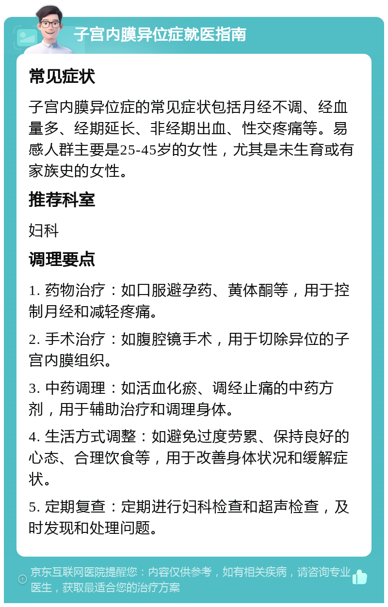 子宫内膜异位症就医指南 常见症状 子宫内膜异位症的常见症状包括月经不调、经血量多、经期延长、非经期出血、性交疼痛等。易感人群主要是25-45岁的女性，尤其是未生育或有家族史的女性。 推荐科室 妇科 调理要点 1. 药物治疗：如口服避孕药、黄体酮等，用于控制月经和减轻疼痛。 2. 手术治疗：如腹腔镜手术，用于切除异位的子宫内膜组织。 3. 中药调理：如活血化瘀、调经止痛的中药方剂，用于辅助治疗和调理身体。 4. 生活方式调整：如避免过度劳累、保持良好的心态、合理饮食等，用于改善身体状况和缓解症状。 5. 定期复查：定期进行妇科检查和超声检查，及时发现和处理问题。