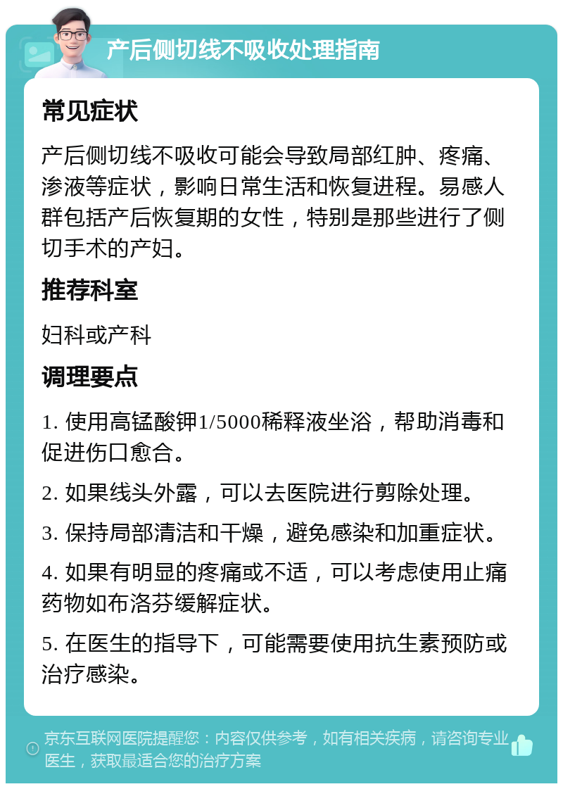 产后侧切线不吸收处理指南 常见症状 产后侧切线不吸收可能会导致局部红肿、疼痛、渗液等症状，影响日常生活和恢复进程。易感人群包括产后恢复期的女性，特别是那些进行了侧切手术的产妇。 推荐科室 妇科或产科 调理要点 1. 使用高锰酸钾1/5000稀释液坐浴，帮助消毒和促进伤口愈合。 2. 如果线头外露，可以去医院进行剪除处理。 3. 保持局部清洁和干燥，避免感染和加重症状。 4. 如果有明显的疼痛或不适，可以考虑使用止痛药物如布洛芬缓解症状。 5. 在医生的指导下，可能需要使用抗生素预防或治疗感染。