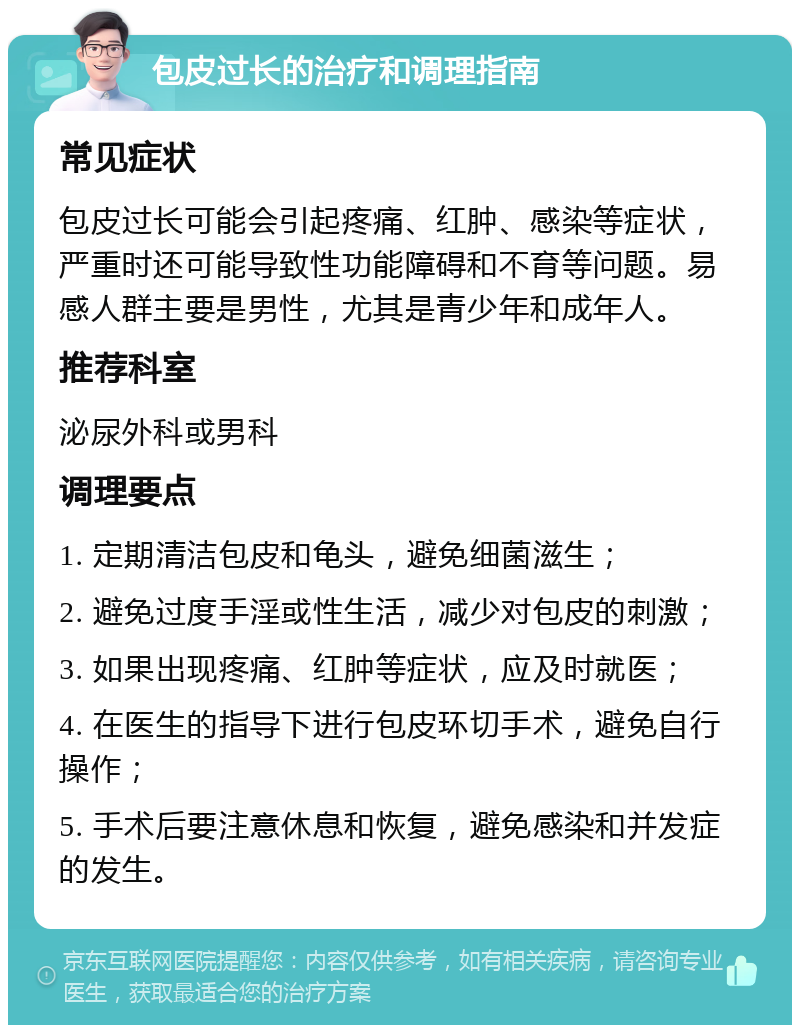 包皮过长的治疗和调理指南 常见症状 包皮过长可能会引起疼痛、红肿、感染等症状，严重时还可能导致性功能障碍和不育等问题。易感人群主要是男性，尤其是青少年和成年人。 推荐科室 泌尿外科或男科 调理要点 1. 定期清洁包皮和龟头，避免细菌滋生； 2. 避免过度手淫或性生活，减少对包皮的刺激； 3. 如果出现疼痛、红肿等症状，应及时就医； 4. 在医生的指导下进行包皮环切手术，避免自行操作； 5. 手术后要注意休息和恢复，避免感染和并发症的发生。