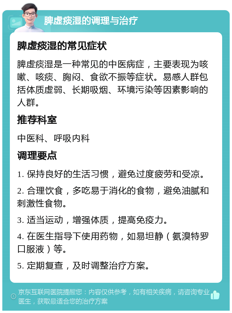 脾虚痰湿的调理与治疗 脾虚痰湿的常见症状 脾虚痰湿是一种常见的中医病症，主要表现为咳嗽、咳痰、胸闷、食欲不振等症状。易感人群包括体质虚弱、长期吸烟、环境污染等因素影响的人群。 推荐科室 中医科、呼吸内科 调理要点 1. 保持良好的生活习惯，避免过度疲劳和受凉。 2. 合理饮食，多吃易于消化的食物，避免油腻和刺激性食物。 3. 适当运动，增强体质，提高免疫力。 4. 在医生指导下使用药物，如易坦静（氨溴特罗口服液）等。 5. 定期复查，及时调整治疗方案。