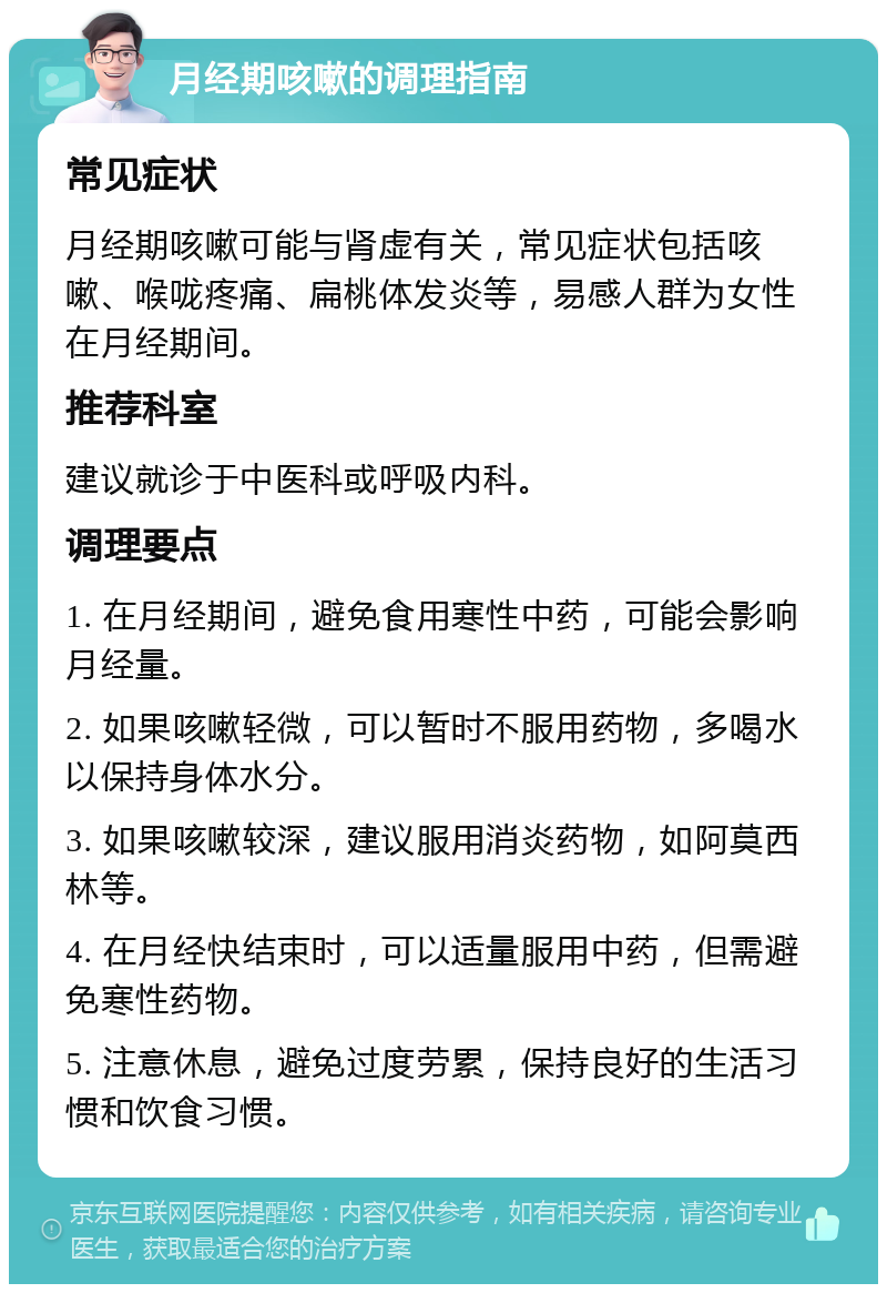 月经期咳嗽的调理指南 常见症状 月经期咳嗽可能与肾虚有关，常见症状包括咳嗽、喉咙疼痛、扁桃体发炎等，易感人群为女性在月经期间。 推荐科室 建议就诊于中医科或呼吸内科。 调理要点 1. 在月经期间，避免食用寒性中药，可能会影响月经量。 2. 如果咳嗽轻微，可以暂时不服用药物，多喝水以保持身体水分。 3. 如果咳嗽较深，建议服用消炎药物，如阿莫西林等。 4. 在月经快结束时，可以适量服用中药，但需避免寒性药物。 5. 注意休息，避免过度劳累，保持良好的生活习惯和饮食习惯。