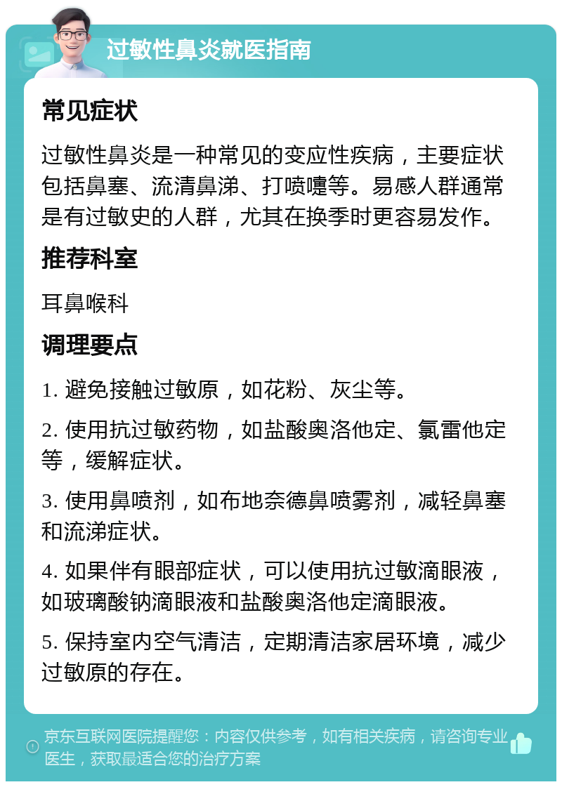 过敏性鼻炎就医指南 常见症状 过敏性鼻炎是一种常见的变应性疾病，主要症状包括鼻塞、流清鼻涕、打喷嚏等。易感人群通常是有过敏史的人群，尤其在换季时更容易发作。 推荐科室 耳鼻喉科 调理要点 1. 避免接触过敏原，如花粉、灰尘等。 2. 使用抗过敏药物，如盐酸奥洛他定、氯雷他定等，缓解症状。 3. 使用鼻喷剂，如布地奈德鼻喷雾剂，减轻鼻塞和流涕症状。 4. 如果伴有眼部症状，可以使用抗过敏滴眼液，如玻璃酸钠滴眼液和盐酸奥洛他定滴眼液。 5. 保持室内空气清洁，定期清洁家居环境，减少过敏原的存在。