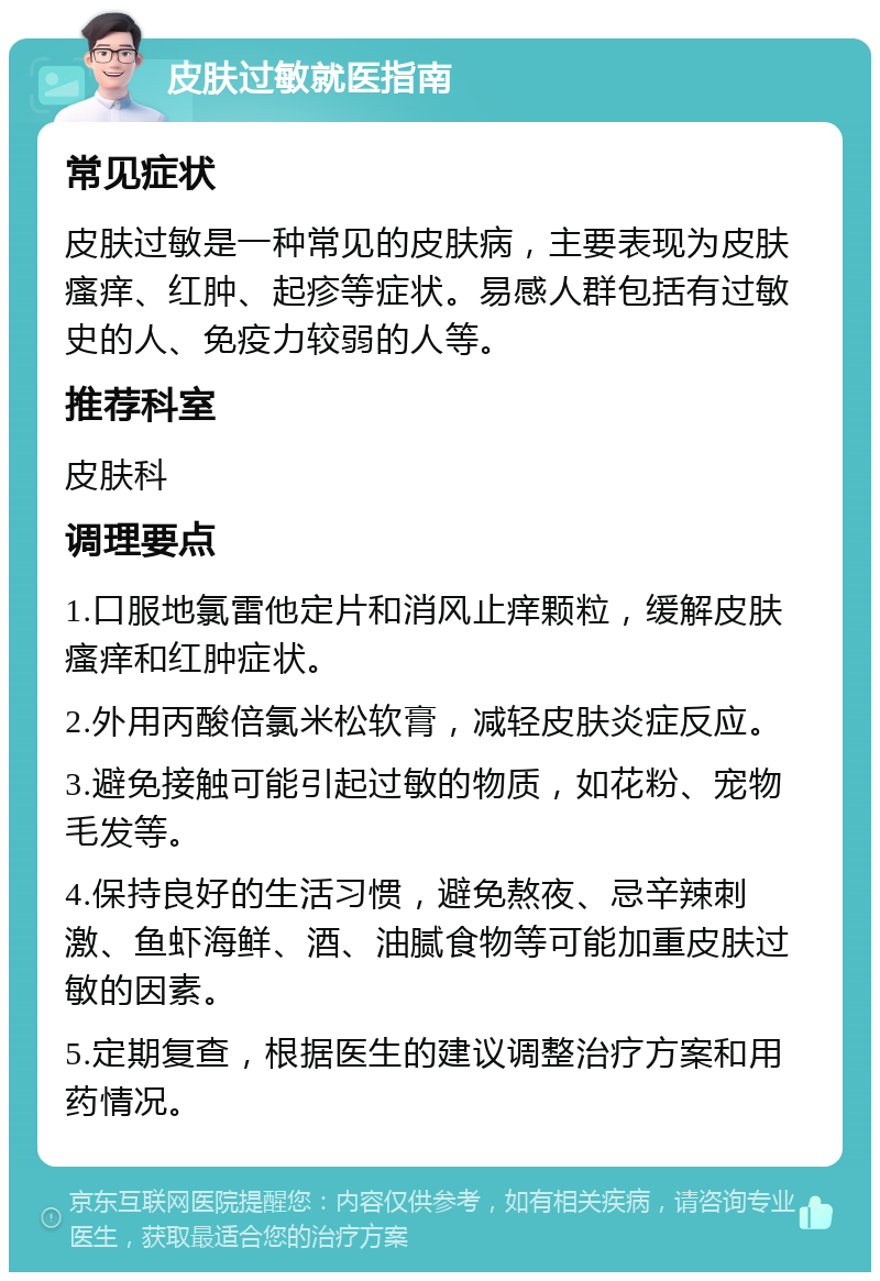 皮肤过敏就医指南 常见症状 皮肤过敏是一种常见的皮肤病，主要表现为皮肤瘙痒、红肿、起疹等症状。易感人群包括有过敏史的人、免疫力较弱的人等。 推荐科室 皮肤科 调理要点 1.口服地氯雷他定片和消风止痒颗粒，缓解皮肤瘙痒和红肿症状。 2.外用丙酸倍氯米松软膏，减轻皮肤炎症反应。 3.避免接触可能引起过敏的物质，如花粉、宠物毛发等。 4.保持良好的生活习惯，避免熬夜、忌辛辣刺激、鱼虾海鲜、酒、油腻食物等可能加重皮肤过敏的因素。 5.定期复查，根据医生的建议调整治疗方案和用药情况。