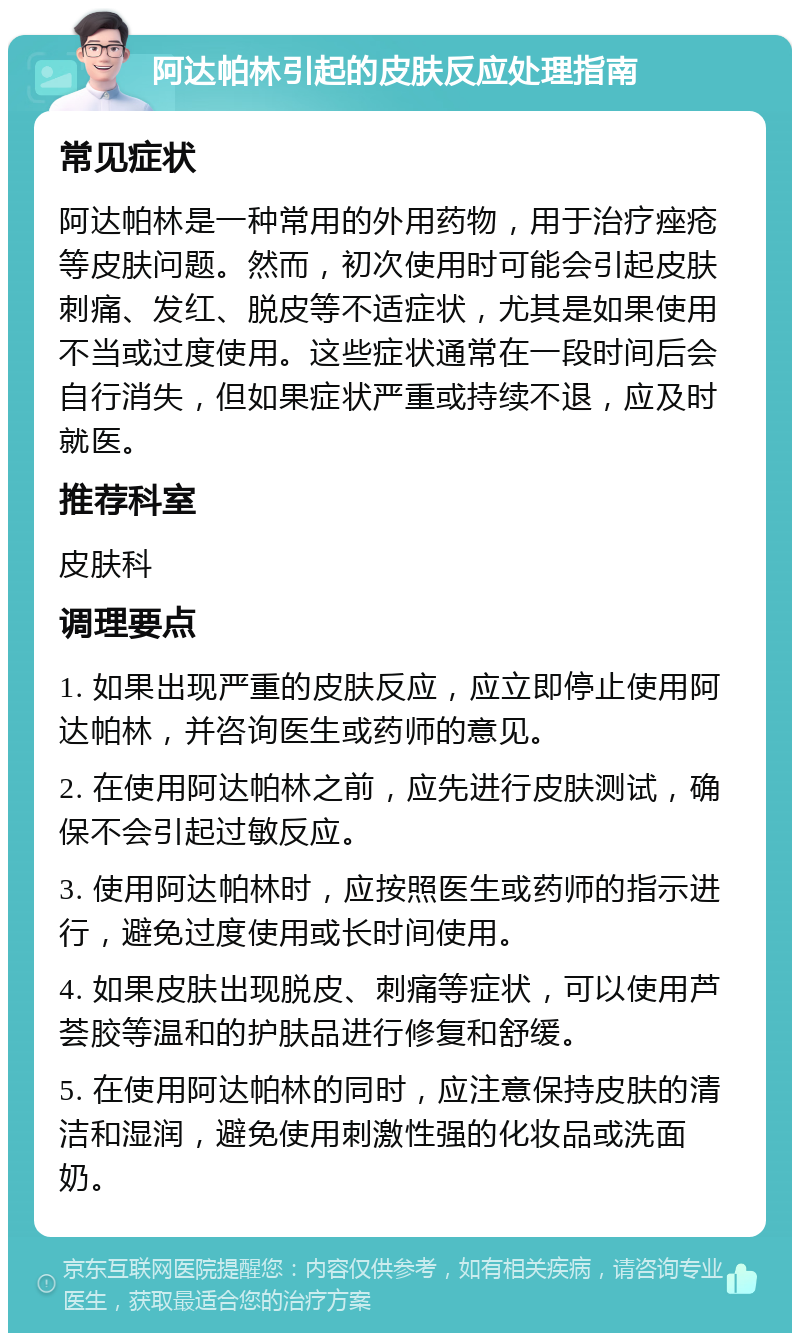 阿达帕林引起的皮肤反应处理指南 常见症状 阿达帕林是一种常用的外用药物，用于治疗痤疮等皮肤问题。然而，初次使用时可能会引起皮肤刺痛、发红、脱皮等不适症状，尤其是如果使用不当或过度使用。这些症状通常在一段时间后会自行消失，但如果症状严重或持续不退，应及时就医。 推荐科室 皮肤科 调理要点 1. 如果出现严重的皮肤反应，应立即停止使用阿达帕林，并咨询医生或药师的意见。 2. 在使用阿达帕林之前，应先进行皮肤测试，确保不会引起过敏反应。 3. 使用阿达帕林时，应按照医生或药师的指示进行，避免过度使用或长时间使用。 4. 如果皮肤出现脱皮、刺痛等症状，可以使用芦荟胶等温和的护肤品进行修复和舒缓。 5. 在使用阿达帕林的同时，应注意保持皮肤的清洁和湿润，避免使用刺激性强的化妆品或洗面奶。