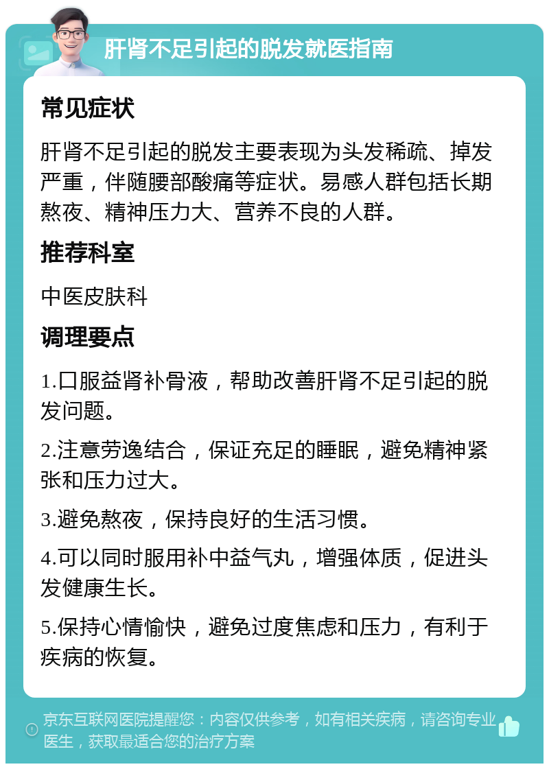 肝肾不足引起的脱发就医指南 常见症状 肝肾不足引起的脱发主要表现为头发稀疏、掉发严重，伴随腰部酸痛等症状。易感人群包括长期熬夜、精神压力大、营养不良的人群。 推荐科室 中医皮肤科 调理要点 1.口服益肾补骨液，帮助改善肝肾不足引起的脱发问题。 2.注意劳逸结合，保证充足的睡眠，避免精神紧张和压力过大。 3.避免熬夜，保持良好的生活习惯。 4.可以同时服用补中益气丸，增强体质，促进头发健康生长。 5.保持心情愉快，避免过度焦虑和压力，有利于疾病的恢复。