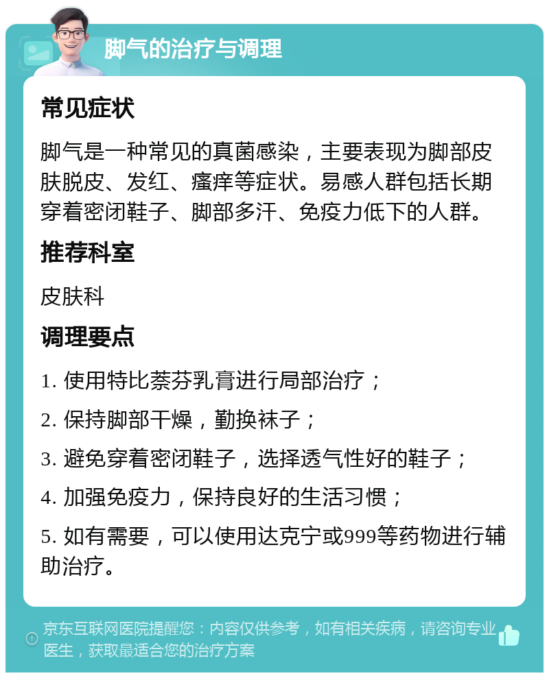 脚气的治疗与调理 常见症状 脚气是一种常见的真菌感染，主要表现为脚部皮肤脱皮、发红、瘙痒等症状。易感人群包括长期穿着密闭鞋子、脚部多汗、免疫力低下的人群。 推荐科室 皮肤科 调理要点 1. 使用特比萘芬乳膏进行局部治疗； 2. 保持脚部干燥，勤换袜子； 3. 避免穿着密闭鞋子，选择透气性好的鞋子； 4. 加强免疫力，保持良好的生活习惯； 5. 如有需要，可以使用达克宁或999等药物进行辅助治疗。