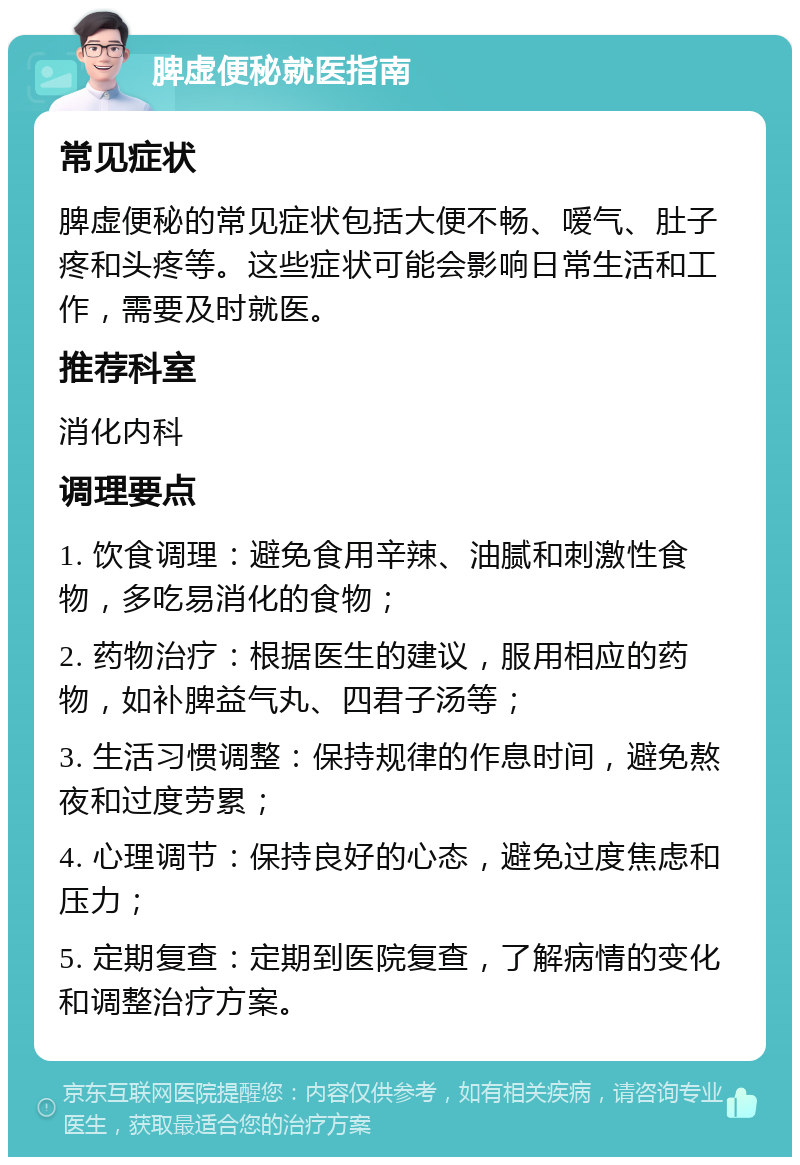 脾虚便秘就医指南 常见症状 脾虚便秘的常见症状包括大便不畅、嗳气、肚子疼和头疼等。这些症状可能会影响日常生活和工作，需要及时就医。 推荐科室 消化内科 调理要点 1. 饮食调理：避免食用辛辣、油腻和刺激性食物，多吃易消化的食物； 2. 药物治疗：根据医生的建议，服用相应的药物，如补脾益气丸、四君子汤等； 3. 生活习惯调整：保持规律的作息时间，避免熬夜和过度劳累； 4. 心理调节：保持良好的心态，避免过度焦虑和压力； 5. 定期复查：定期到医院复查，了解病情的变化和调整治疗方案。