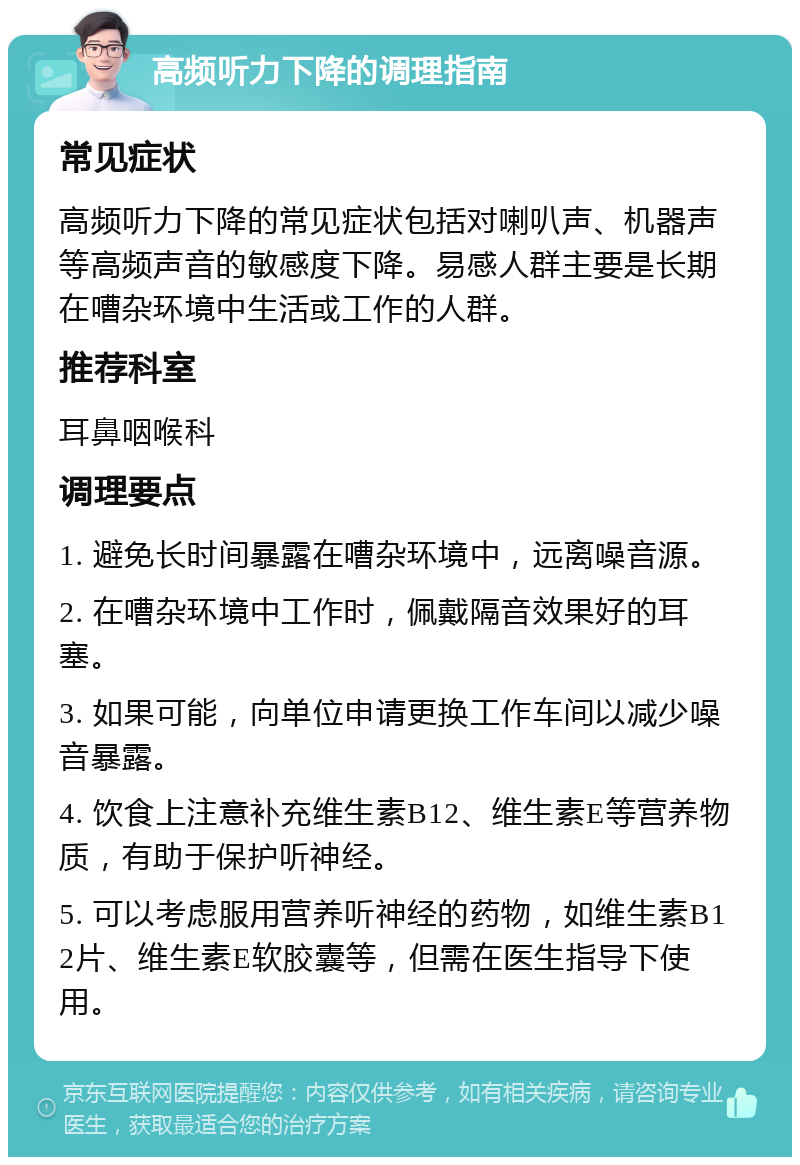 高频听力下降的调理指南 常见症状 高频听力下降的常见症状包括对喇叭声、机器声等高频声音的敏感度下降。易感人群主要是长期在嘈杂环境中生活或工作的人群。 推荐科室 耳鼻咽喉科 调理要点 1. 避免长时间暴露在嘈杂环境中，远离噪音源。 2. 在嘈杂环境中工作时，佩戴隔音效果好的耳塞。 3. 如果可能，向单位申请更换工作车间以减少噪音暴露。 4. 饮食上注意补充维生素B12、维生素E等营养物质，有助于保护听神经。 5. 可以考虑服用营养听神经的药物，如维生素B12片、维生素E软胶囊等，但需在医生指导下使用。