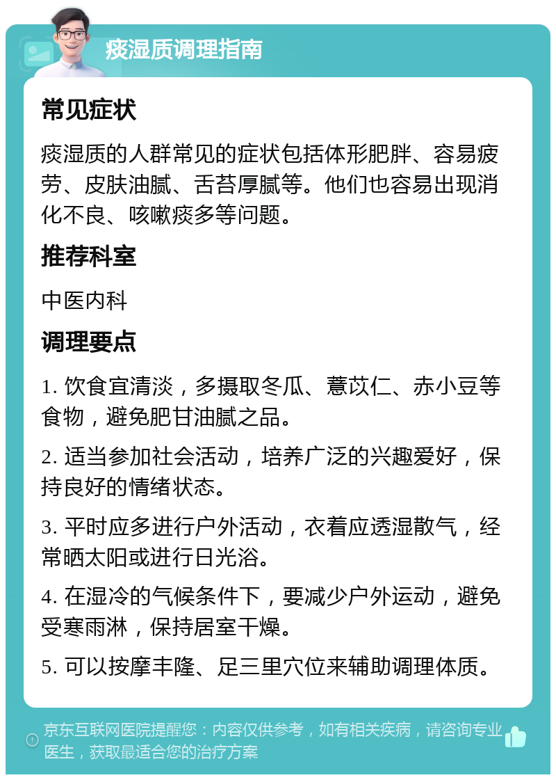 痰湿质调理指南 常见症状 痰湿质的人群常见的症状包括体形肥胖、容易疲劳、皮肤油腻、舌苔厚腻等。他们也容易出现消化不良、咳嗽痰多等问题。 推荐科室 中医内科 调理要点 1. 饮食宜清淡，多摄取冬瓜、薏苡仁、赤小豆等食物，避免肥甘油腻之品。 2. 适当参加社会活动，培养广泛的兴趣爱好，保持良好的情绪状态。 3. 平时应多进行户外活动，衣着应透湿散气，经常晒太阳或进行日光浴。 4. 在湿冷的气候条件下，要减少户外运动，避免受寒雨淋，保持居室干燥。 5. 可以按摩丰隆、足三里穴位来辅助调理体质。