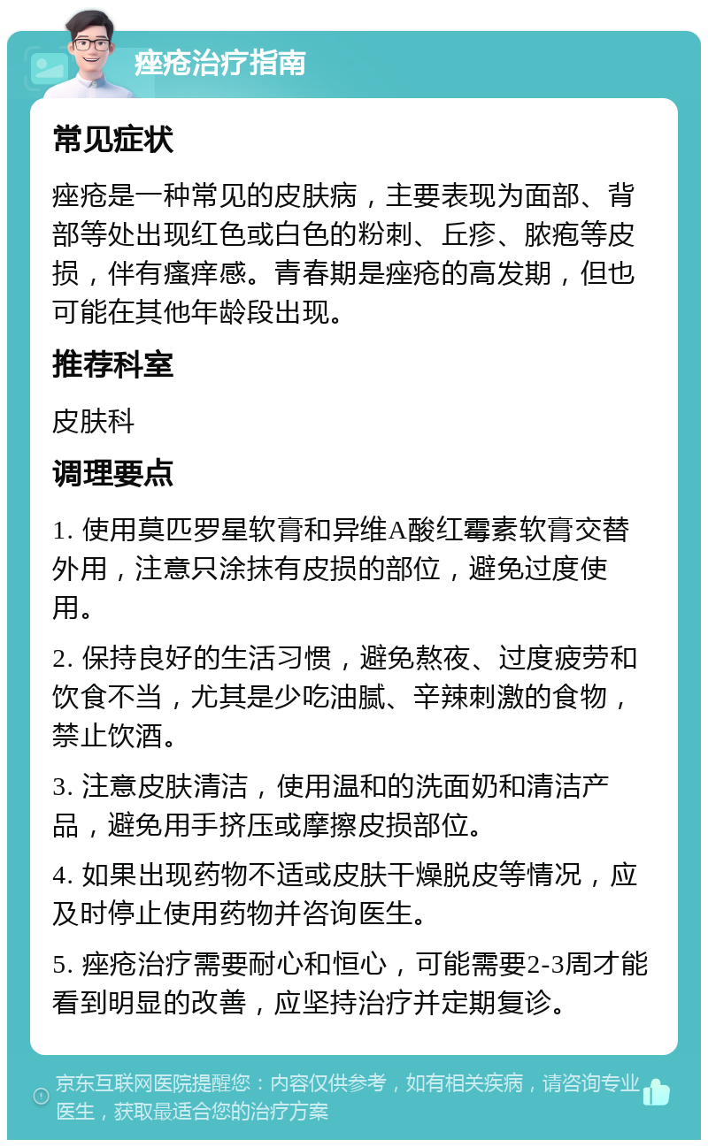 痤疮治疗指南 常见症状 痤疮是一种常见的皮肤病，主要表现为面部、背部等处出现红色或白色的粉刺、丘疹、脓疱等皮损，伴有瘙痒感。青春期是痤疮的高发期，但也可能在其他年龄段出现。 推荐科室 皮肤科 调理要点 1. 使用莫匹罗星软膏和异维A酸红霉素软膏交替外用，注意只涂抹有皮损的部位，避免过度使用。 2. 保持良好的生活习惯，避免熬夜、过度疲劳和饮食不当，尤其是少吃油腻、辛辣刺激的食物，禁止饮酒。 3. 注意皮肤清洁，使用温和的洗面奶和清洁产品，避免用手挤压或摩擦皮损部位。 4. 如果出现药物不适或皮肤干燥脱皮等情况，应及时停止使用药物并咨询医生。 5. 痤疮治疗需要耐心和恒心，可能需要2-3周才能看到明显的改善，应坚持治疗并定期复诊。